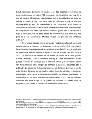5
Salud Aconcagua. El diseño del estudio es de tipo descriptivo transversal, no
experimental, donde un total de 102 funcionarios del Hospital de Llay Llay. En la
que al plantear afirmaciones relacionadas con la incertidumbre de dejar de
trabajar o miedo, lo duro que sería dejar la institución, lo que se afectaría
negativamente la vida del encuestado si esto sucediera, y el deseo de
abandonar la institución, el 9,8% de la frecuencia de medianas son afirmativas,
en comparación con 59,8% que cree lo contrario, que su vida si se afectaría el
dejar la institución, que no tiene deseo de abandonarla y que sería muy duro
para él o ella abandonarla. Mientras 30,39% no presenta una tendencia
definida.9
En el artículo titulado: Clima, ambiente y satisfacción laboral: un desafío
para la enfermería, realizado por Contreras y cols. en el año 2015, cuyo objetivo
fue sistematizar los conceptos clima, ambiente y satisfacción laboral en el área
de enfermería. Método: revisión integradora de 40 artículos del año 2002 al
2012. La búsqueda se realizó en las bases de datos de acceso gratuito:
CINAHL, PubMed, LILACS, ProQuest Nursing & Allied HealthSource, Scielo
(Google Scholar). Se concluyó que, el ambiente laboral y la satisfacción laboral
son fundamentales para otorgar los servicios y cuidados requeridos por la
población. La estrategia de las organizaciones sanitarias es disminuir la brecha
entre oferta y demanda de personal de salud, donde las variables revisadas en
este estudio juegan un rol fundamental. Así también, los años de experiencia y la
satisfacción laboral están directamente relacionados, por lo cual se proponen
diferentes vías para apoyar a los grupos de personas con menos años de
experiencia, en quienes la satisfacción puede verse aminorada.10
9
Obreque Huenchuan,A.E. Clima organizacional y compromiso funcionario en un hospital público de baja
complejidad. 2015 Disponible en:
http://bibliodigital.saludpublica.uchile.cl:8080/dspace/bitstream/handle/123456789/387/Tesis_+Andrea+Obre
que+Huenchuan.pdf?sequence=1
10
Contreras IV. Reynaldos G. K. y Cardona, L.I. Clima, ambiente y satisfacción laboral: un desafío para la
enfermería. 2015. Disponible en: http://www.revenfermeria.sld.cu/index.php/enf/article/view/478/116
 