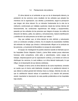 6
1.2. Planteamiento del problema:
El clima laboral es el ambiente en que se da el desempeño laboral y la
prestación de los servicios como resultado de las actitudes que adoptan los
miembros de la organización, sus clientes y proveedores, según la percepción
que tengan del clima laboral. Es un indicador fundamental de la vida de la
institución, condicionado por múltiples cuestiones: desde las normas internas del
funcionamiento, las condiciones ergonómicas del trabajo y equipamientos,
pasando por las actitudes de las personas que integran el equipo, los estilos de
dirección de líderes y jefes, los salarios y remuneraciones, hasta la identificación
y satisfacción de cada persona con la labor que realizan. 11
Hay que señalar que, el clima laboral ha sido definido y estructurado
como un constructo complejo y diverso. Es el conjunto de propiedades medibles
del ambiente de trabajo que directa o indirectamente influyen en la conducta de
las personas, y el personal de Bioanálisis no escapa de esta realidad.
El equipo de investigación ha podido observar durante el internado que en
los hospitales Doctor Alejandro Cabral y Jaime Mota existen pocas relaciones
humanas entre compañeros, entre jefes y subordinados, sobre cargas de
trabajos, despreocupación por la capacitación continua, y la manera en cómo se
distribuyen los servicios, lo cual conlleva a un clima laboral inadecuado, lo que
influye en el desempeño de sus labores cotidianas.
Trabajar un tema como el clima laboral es de suma importancia, tomando
en cuenta que el mismo está totalmente vinculado a la satisfacción laboral, lo
que afecta la actitud general del individuo hacia su trabajo. Además de esto, de
que la satisfacción laboral reduce el ausentismo y la rotación del personal,
siendo importante la descripción de esta posible problemática en los hospitales
bajo estudio.
11
Bohórquez Barreto, L. Análisis del clima laboral de los empleados de la Fundación Hospital Infantil
Napoleón Franco Pareja “Casa del Niño”. Disponible en:
http://190.242.62.234:8080/jspui/bitstream/11227/3968/1/TRABAJO%20DE%20GRADO-
ANALISIS%20DEL%20CLIMA%20%20LABORAL%20DE%20LOS%20EMPLEADOS%20DE%20LA%20FHI
NFP%20CASA%20DEL%20NI%c3%91O.pdf
 