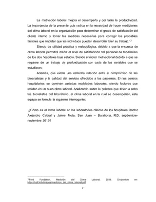 7
La motivación laboral mejora el desempeño y por tanto la productividad.
La importancia de la presente guía radica en la necesidad de hacer mediciones
del clima laboral en la organización para determinar el grado de satisfacción del
cliente interno y tomar las medidas necesarias para corregir los probables
factores que impidan que los individuos puedan desarrollar bien su trabajo.12
Siendo de utilidad práctica y metodológica, debido a que la encuesta de
clima laboral permitirá medir el nivel de satisfacción del personal de bioanálisis
de los dos hospitales bajo estudio. Siendo el motor motivacional debido a que se
requiere de un trabajo de profundización con cada de las variables que se
estudiaran.
Además, que existe una estrecha relación entre el compromiso de las
bioanalistas y la calidad del servicio ofrecidos a los pacientes. En los centros
hospitalarios se conviven variadas realidades laborales, siendo factores que
inciden en un buen clima laboral. Analizando sobre la práctica que llevan a cabo
los bionalistas del laboratorio, el clima laboral en la cual se desempeñan, éste
equipo se formula la siguiente interrogante;
¿Cómo es el clima laboral en los laboratorios clínicos de los hospitales Doctor
Alejandro Cabral y Jaime Mota, San Juan – Barahona, R.D. septiembre-
noviembre 2019?
12
Ford Fundation. Medición del Clima Laboral. 2019. Disponible en:
https://sptf.info/images/medicion_del_clima_laboral.pdf
 