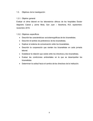 8
1.3. Objetivos de la investigación:
1.3.1. Objetivo general:
Evaluar el clima laboral en los laboratorios clínicos de los hospitales Doctor
Alejandro Cabral y Jaime Mota, San Juan – Barahona, R.D. septiembre-
noviembre 2019.
1.3.2. Objetivos específicos
 Describir las características sociodemográficas de los bioanalistas.
 Describir el sentido de pertenencia de los bioanalistas.
 Explicar el sistema de comunicación entre los bioanalistas.
 Describir la cooperación que sienten los bioanalistas en cada jornada
laboral.
 Establecer la relación que existe entre los directivos y los bioanalistas.
 Evaluar las condiciones ambientales en la que se desempeñan los
bioanalistas
 Determinar la actitud hacia el cambio de los directivos de la institución.
 