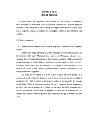 9
CAPÍTULO NO. II.
MARCO TEÓRICO
En este capítulo se desglosan dos acápites, uno es el marco contextual el
cual describe los hospitales y los laboratorios bajo estudio: Hospital Regional
Docente Doctor Alejandro Cabral y Hospital Regional Universitario Jaime Mota.
En el segundo acápite se detallan los conceptos entorno a las variables bajo
estudio.
2.1. Marco contextual
2.1.1. Breve Reseña Histórica del Hospital Regional Docente Doctor Alejandro
Cabral
El Hospital Regional Docente Doctor Alejandro Cabral está localizado en
la Provincia San Juan, Municipio San Juan de la Maguana, ubicado en el
suroeste de la República Dominicana. Fue fundado en el año 1923 en la sección
de la Culata por el Doctor Alejandro Cabral, el primer medico titulado de dicho
municipio. En su inicio solo se trabajaba con cirugías el cual se bautizó con el
nombre de Clínica Santa Teresita y en la misma funcionaba la farmacia la cual
fue la primera en su género.
En 1925 fue trasladad a la Calle Colón esquina Santomé donde se le
cambio el nombre Sala de Socorro, con el fin de ofrecerle servicio a toda la
población. En 1953 el gobierno dominicano realizo la construcción del hospital
en la Calle Federico Velásquez esquina Pedro J. Heyaime, siendo inaugurado
en 1955, año del centenario de la Batalla de Santome. En 1967 es donde se le
cambia el nombre Hospital Doctor Alejandro Cabral por la iniciativa del club
Rotario San Juan en honor al pionero de la medicina, cirugía y farmacia de San
Juan.
 