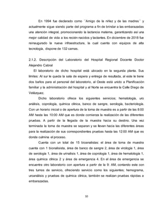 10
En 1994 fue declarado como ´´Amigo de la niñez y de las madres´´ y
actualmente sigue siendo parte del programa a fin de brindar a las embarazadas
una atención integral, promocionando la lactancia materna, garantizando así una
mejor calidad de vida a los recién nacidos y lactantes. En diciembre de 2018 fue
reinaugurado la nueva infraestructura, la cual cuenta con equipos de alta
tecnología, dispone de 132 camas.
2.1.2. Descripción del Laboratorio del Hospital Regional Docente Doctor
Alejandro Cabral
El laboratorio de dicho hospital está ubicado en la segunda planta. Sus
límites: Al sur le queda la sala de espera y entrega de resultada, al este le tiene
dos baños para el personal del laboratorio, al Oeste está unido a Planificación
familiar y la administración del hospital y al Norte se encuentra la Calle Diego de
Velázquez.
Dicho laboratorio ofrece los siguientes servicios; hematología, uro
análisis, coprología, química clínica, banco de sangre, serología, bacteriología.
Con un horario inicial o de apertura de la toma de muestra es a partir de las 8:00
AM hasta las 10:00 AM que es donde comienza la realización de las diferentes
pruebas. A partir de la llegada de la muestra hacia su destino. Una vez
terminada la toma de muestra se separan y se llevan hacia las diferentes áreas
para la realización de sus correspondientes pruebas hasta las 12:00 AM que es
donde culmina el proceso.
Cuenta con un total de 15 bioanalistas: el área de toma de muestra
cuenta con 1 bionalisista, área de banco de sangre 2, área de virología 1, área
de serología 1, área de urinalisis 1, área de coprología 1, área de hematología 1,
área química clínica 2 y área de emergencia 4. En el área de emergencia se
encuentra otro laboratorio con apertura a partir de la 9: AM, contando este con
tres turnos de servicio, ofreciendo servicio como los siguientes; hemograma,
uroanálisis y pruebas de química clínica, también se realizan pruebas rápidas a
embarazadas.
 