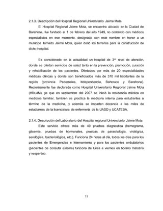 11
2.1.3. Descripción del Hospital Regional Universitario Jaime Mota
El Hospital Regional Jaime Mota, se encuentra ubicado en la Ciudad de
Barahona, fue fundado el 1 de febrero del año 1949, no contando con médicos
especialistas en ese momento, designado con este nombre en honor a un
munícipe llamado Jaime Mota, quien donó los terrenos para la construcción de
dicho hospital.
Es considerado en la actualidad un hospital de 3er nivel de atención,
donde se ofertan servicios de salud tanto en la prevención, promoción, curación
y rehabilitación de los pacientes. Ofertados por más de 20 especialidades
médicas clínicas y donde son beneficiados más de 370 mil habitantes de la
región (provincia Pedernales, Independencia, Bahoruco y Barahona).
Recientemente fue declarado como Hospital Universitario Regional Jaime Mota
(HRUJM), ya que en septiembre del 2007 se inició la residencia médica en
medicina familiar, también se practica la medicina interna para estudiantes a
término de la medicina, y además se imparten docencia a los miles de
estudiantes de la licenciatura de enfermería de la UASD y UCATEBA.
2.1.4. Descripción del Laboratorio del Hospital regional Universitario Jaime Mota
Este servicio ofrece más de 40 pruebas diagnostica (hemograma,
glicemia, pruebas de hormonales, pruebas de parasitología, virológica,
serológica, bacteriológica, etc.). Funciona 24 horas al día, todos los días para los
pacientes de Emergencias e Internamiento y para los pacientes ambulatorios
(pacientes de consulta externa) funciona de lunes a viernes en horario matutino
y vespertino.
 