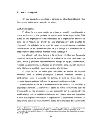 12
2.2. Marco conceptual
En este apartado se desglosa el concepto de clima laboral/laboral y los
factores que inciden en el desarrollo del mismo.
2.2.1. Clima laboral:
El clima de una organización es enfocar la variación repetidamente y
puede ser formado por la gerencia de nivel superior de una organización. Si la
cultura de una organización es la personalidad de la organización, entonces el
clima es el "estado de ánimo" de una organización.13 Este significa la
observación del trabajador de su lugar de trabajo imparcial, que comprende las
características de la organización para la que trabaja y la naturaleza de su
asociación con otras personas mientras realiza su trabajo.14
La afiliación del clima laboral a la conducta individual con frecuencia
resalta el papel de la sensibilidad de los empleados en estas mediciones, es
decir, misión y propósito, retroalimentación, trabajo en equipo, comunicación,
recursos y procedimiento, oportunidad de crecimiento, compensación, equilibrio
de la vida laboral, equidad y seguridad, sentido y fondo línea.
El clima laboral se utiliza para mencionar un alcance de impacto
ambiental como el entorno psicológico; y efectos colectivos, laborales y
condicionales sobre la conducta. En general, el clima se define como un
conjunto de características definidas de una organización en particular.
El compromiso laboral es la conexión mental del individuo con su trabajo y
organización también. El compromiso laboral se define comúnmente como la
preocupación de los empleados en una asociación con la organización. Es
significativo ya que los empleados dedicados se inclinan a estar más dispuestos
a hacer sus propios sacrificios por la organización. El compromiso laboral es un
compromiso activo que muestra el firme deseo de un empleado de seguir siendo
13
Iljins, J. Skvarciany, V. Gaile Sarkane, E. Impacto en el clima organizacional a través de factores de
cultura organizacional. Estudio de caso de Letonia y Lituania. Ročník IX – Číslo 24. El Sevier. 2015.
14
Schneider, B. Ehrhart, M. G. Macey, W. H. Clima Organizacional y Cultura. San Diego State University:
San Diego. 2016.
 