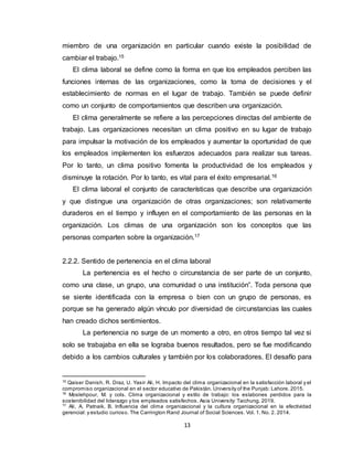 13
miembro de una organización en particular cuando existe la posibilidad de
cambiar el trabajo.15
El clima laboral se define como la forma en que los empleados perciben las
funciones internas de las organizaciones, como la toma de decisiones y el
establecimiento de normas en el lugar de trabajo. También se puede definir
como un conjunto de comportamientos que describen una organización.
El clima generalmente se refiere a las percepciones directas del ambiente de
trabajo. Las organizaciones necesitan un clima positivo en su lugar de trabajo
para impulsar la motivación de los empleados y aumentar la oportunidad de que
los empleados implementen los esfuerzos adecuados para realizar sus tareas.
Por lo tanto, un clima positivo fomenta la productividad de los empleados y
disminuye la rotación. Por lo tanto, es vital para el éxito empresarial.16
El clima laboral el conjunto de características que describe una organización
y que distingue una organización de otras organizaciones; son relativamente
duraderos en el tiempo y influyen en el comportamiento de las personas en la
organización. Los climas de una organización son los conceptos que las
personas comparten sobre la organización.17
2.2.2. Sentido de pertenencia en el clima laboral
La pertenencia es el hecho o circunstancia de ser parte de un conjunto,
como una clase, un grupo, una comunidad o una institución”. Toda persona que
se siente identificada con la empresa o bien con un grupo de personas, es
porque se ha generado algún vínculo por diversidad de circunstancias las cuales
han creado dichos sentimientos.
La pertenencia no surge de un momento a otro, en otros tiempo tal vez si
solo se trabajaba en ella se lograba buenos resultados, pero se fue modificando
debido a los cambios culturales y también por los colaboradores. El desafío para
15
Qaiser Danish, R. Draz, U. Yasir Ali, H. Impacto del clima organizacional en la satisfacción laboral y el
compromiso organizacional en el sector educativo de Pakistán. University of the Punjab: Lahore. 2015.
16
Moslehpour, M. y cols. Clima organizacional y estilo de trabajo: los eslabones perdidos para la
sostenibilidad del liderazgo y los empleados satisfechos. Asia University: Taichung. 2019.
17
Ali, A. Patnaik, B. Influencia del clima organizacional y la cultura organizacional en la efectividad
gerencial: y estudio curioso. The Carrington Rand Journal of Social Sciences. Vol. 1. No. 2. 2014.
 