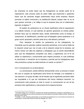 14
las empresas es poder lograr que los trabajadores se sientan parte de la
organización, este proceso parte de saber hallar qué situaciones o gestiones
hacen que las personas tengan sentimientos hacia dicha empresa. Buscan
promover el salario emocional y la satisfacción laboral, aunque este no se ve
pero genera acciones y se refleja lo que la empresa hace por el colaborador,
logrando el objetivo.18
El sentido de pertenencia es un vínculo significativo entre la organización
y su talento humano, el cual además de generar ganancias en ambas partes,
también hace que se estrechen lazos, donde sentimientos como el arraigo, el
compromiso, la identificación, permiten que el trabajador quiera pertenecer a un
grupo social, apropiarlo y hacerlo parte de su vida laboral y personal.
Para despertar el sentido de pertenencia en los trabajadores, es
importante que los gerentes realicen reuniones periódicas, en la cual se hable de
la situación actual que vive el país y de la situación actual de la empresa, así
mismo revisar con ellos los objetivos y estrategias que se vienen desarrollando
para que los trabajadores compartan sus ideas y sugerencias con el fin de
utilizar su experiencia y conocimiento para mejorar procesos, lo cual contribuye
al crecimiento e innovación de la empresa y permite que los trabajadores sean
más productivos porque se están teniendo en cuenta su opinión.19
2.2.3. Comunicación en el clima laboral
La comunicación, podría definirse técnicamente como un proceso a través
del cual un conjunto de significados toma forma de mensaje y es trasladado a
una persona o un grupo de ellas, de tal manera que el significado percibido debe
ser equivalente a lo que los indicadores del mismo intentaron transmitir. La
comunicación está presente en todo lo social. La comunicación es uno de los
procesos más significativos y más propios de la especie humana.
18
Gonzalez Ortega, B.I.Y. Percepción respecto del sentido de pertenencia, símbolos y significados en un
grupo de encargados de turno de una empresa de comida rápida.Universidad Rafael Landívar: Guatemala
de la Asunción. 2015.
19
Castillo, I. y cols. Factores relacionados con el sentido de pertenencia en una empresa de servicios de
alimentación. Universidad Piloto de Colombia: Bogotá, D.C. 2018.
 