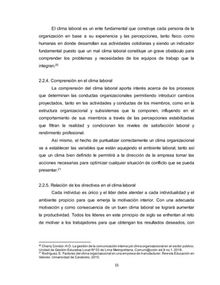 15
El clima laboral es un ente fundamental que construye cada persona de la
organización en base a su experiencia y las percepciones, tanto físico como
humanas en donde desarrollan sus actividades cotidianas y siendo un indicador
fundamental puesto que un mal clima laboral constituye un grave obstáculo para
comprender los problemas y necesidades de los equipos de trabajo que la
integran.20
2.2.4. Comprensión en el clima laboral
La comprensión del clima laboral aporta interés acerca de los procesos
que determinan las conductas organizacionales permitiendo introducir cambios
proyectados, tanto en las actividades y conductas de los miembros, como en la
estructura organizacional y subsistemas que la componen, influyendo en el
comportamiento de sus miembros a través de las percepciones estabilizadas
que filtran la realidad y condicionan los niveles de satisfacción laboral y
rendimiento profesional.
Así mismo, el hecho de puntualizar correctamente un clima organizacional
va a establecer las variables que están aquejando el ambiente laboral, tanto así
que un clima bien definido le permitirá a la dirección de la empresa tomar las
acciones necesarias para optimizar cualquier situación de conflicto que se pueda
presentar.21
2.2.5. Relación de los directivos en el clima laboral
Cada individuo es único y el líder debe atender a cada individualidad y el
ambiente propicio para que emerja la motivación interior. Con una adecuada
motivación y como consecuencia de un buen clima laboral se logrará aumentar
la productividad. Todos los líderes en este principio de siglo se enfrentan al reto
de motivar a los trabajadores para que obtengan los resultados deseados, con
20
Charry Condor,H.O. La gestión de la comunicación interna yel clima organizacional en el sector público.
Unidad de Gestión Educativa Local Nº 03 de Lima Metropolitana. Comuni@cción vol.9 no.1. 2018.
21
Rodríguez, E. Factores del clima organizacional en una empresa de manufacturer. Revista Educación en
Valores. Universidad de Carabobo. 2015.
 