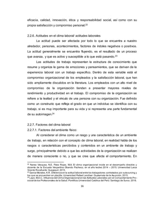 16
eficacia, calidad, innovación, ética y responsabilidad social, así como con su
propia satisfacción y compromiso personal.22
2.2.6. Actitudes en el clima laboral/ actitudes laborales
La actitud puede ser afectada por todo lo que se encuentra a nuestro
alrededor, personas, acontecimientos, factores de índoles negativos o positivos.
La actitud generalmente se encuentra fluyendo, es el resultado de un proceso
que avanza, y que es activo y susceptible a lo que está pasando.23
Las actitudes de trabajo representan la estructura de conocimiento que
resume y organiza la gama de emociones y pensamientos, que se derivan de la
experiencia laboral con un trabajo específico. Dentro de esta variable está el
compromiso organizacional de los empleados y la satisfacción laboral, que han
sido ampliamente discutidos en la literatura. Los empleados con un alto nivel de
compromiso de la organización tienden a presentar mayores niveles de
rendimiento y productividad en el trabajo. El compromiso de la organización se
refiere a la lealtad y el vínculo de una persona con su organización. Fue definido
como un constructo que refleja el grado en que un individuo se identifica con su
trabajo, si es muy importante para su vida y si representa una parte fundamental
de su autoimagen.24
2.2.7. Factores del clima laboral
2.2.7.1. Factores del ambiente físico:
Al considerar el clima como un rasgo y una característica de un ambiente
de trabajo, en relación con el concepto de clima laboral, en realidad habla de los
rasgos o características percibidos y contenidos en un ambiente de trabajo y
surge, principalmente debido a que las actividades de la organización se realizan
de manera consciente o no, y que se cree que afecta el comportamiento. En
22
Narea Vásquez, N.E. Páez Rojas, M.A. El clima organizacional incide en el desempeño directivo y
docente de la Escuela Vespertina Obando Pacheco, en el año lectivo 2014 – 2015. Universidad Laica
Vicente Rocafuerte: Guayaquil. 2015.
23
Garcia Morales,K.R. Diferencia en la actitud laboral entre los trabajadores contratados por outsourcing y
los que se encuentran en planilla. Universidad Rafael Landívar: Guatemala de la Asunción. 2015.
24
Lapo, M.D.C. Influencia del Clima Organizacional en las Actitudes Laborales yen el Comportamiento Pro-
social de los Profesionales de la Salud. Pontificia Universidad Católica del Perú: Santiago de Surco. 2018.
 