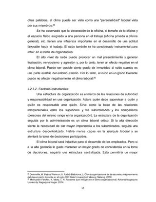17
otras palabras, el clima puede ser visto como una "personalidad" laboral vista
por sus miembros.25
Se ha observado que la decoración de la oficina, el tamaño de la oficina y
el espacio físico asignado a una persona en el trabajo (oficina privada u oficina
general), etc. tienen una influencia importante en el desarrollo de una actitud
favorable hacia el trabajo. El ruido también se ha considerado instrumental para
influir en el clima de organización.
El alto nivel de ruido puede provocar un mal presentimiento y generar
frustración, nerviosismo y agresión y, por lo tanto, tener un efecto negativo en el
clima laboral. Puede ser posible cierto grado de inmunidad al ruido cuando es
una parte estable del entorno externo. Por lo tanto, el ruido en un grado tolerable
puede no afectar negativamente el clima laboral.26
2.2.7.2. Factores estructurales:
Una estructura de organización es el marco de las relaciones de autoridad
y responsabilidad en una organización. Aclara quién debe supervisar a quién y
quién es responsable ante quién. Sirve como la base de las relaciones
interpersonales entre los superiores y los subordinados y los compañeros
(personas del mismo rango en la organización). La estructura de la organización
seguida por la administración es un clima laboral crítico. Si la alta dirección
siente la necesidad de dar mayor importancia a los subordinados, seguirá una
estructura descentralizada. Habrá menos capas en la jerarquía laboral y se
alentará la toma de decisiones participativa.
El clima laboral será inductivo para el desarrollo de los empleados. Pero si
a la alta gerencia le gusta mantener un mayor grado de consistencia en la toma
de decisiones, seguiría una estructura centralizada. Esto permitiría un mayor
25
Gemnafle,M. Petrus Waimuri,S. Rafafy Batlolona,J. Clima organizacional de la escuela y mejoramiento
del desempeño docente en el siglo XXI. State University of Malang: Malang. 2018.
26
Moinuddin Farokhi, K. Murty, T. N. Factores que influyen en el clima organizacional. Acharya Nagarjuna
University: Nagarjuna Nagar. 2014.
 