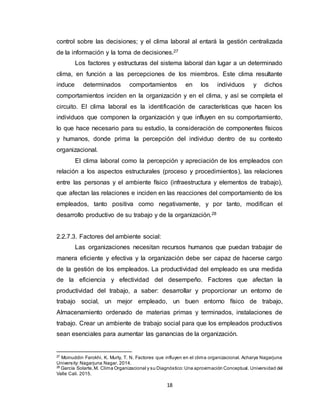 18
control sobre las decisiones; y el clima laboral al entará la gestión centralizada
de la información y la toma de decisiones.27
Los factores y estructuras del sistema laboral dan lugar a un determinado
clima, en función a las percepciones de los miembros. Este clima resultante
induce determinados comportamientos en los individuos y dichos
comportamientos inciden en la organización y en el clima, y así se completa el
circuito. El clima laboral es la identificación de características que hacen los
individuos que componen la organización y que influyen en su comportamiento,
lo que hace necesario para su estudio, la consideración de componentes físicos
y humanos, donde prima la percepción del individuo dentro de su contexto
organizacional.
El clima laboral como la percepción y apreciación de los empleados con
relación a los aspectos estructurales (proceso y procedimientos), las relaciones
entre las personas y el ambiente físico (infraestructura y elementos de trabajo),
que afectan las relaciones e inciden en las reacciones del comportamiento de los
empleados, tanto positiva como negativamente, y por tanto, modifican el
desarrollo productivo de su trabajo y de la organización.28
2.2.7.3. Factores del ambiente social:
Las organizaciones necesitan recursos humanos que puedan trabajar de
manera eficiente y efectiva y la organización debe ser capaz de hacerse cargo
de la gestión de los empleados. La productividad del empleado es una medida
de la eficiencia y efectividad del desempeño. Factores que afectan la
productividad del trabajo, a saber: desarrollar y proporcionar un entorno de
trabajo social, un mejor empleado, un buen entorno físico de trabajo,
Almacenamiento ordenado de materias primas y terminados, instalaciones de
trabajo. Crear un ambiente de trabajo social para que los empleados productivos
sean esenciales para aumentar las ganancias de la organización.
27
Moinuddin Farokhi, K. Murty, T. N. Factores que influyen en el clima organizacional. Acharya Nagarjuna
University: Nagarjuna Nagar. 2014.
28
García Solarte,M. Clima Organizacional y su Diagnóstico:Una aproximación Conceptual. Universidad del
Valle Cali. 2015.
 