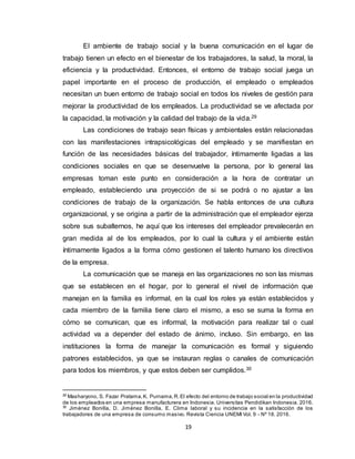 19
El ambiente de trabajo social y la buena comunicación en el lugar de
trabajo tienen un efecto en el bienestar de los trabajadores, la salud, la moral, la
eficiencia y la productividad. Entonces, el entorno de trabajo social juega un
papel importante en el proceso de producción, el empleado o empleados
necesitan un buen entorno de trabajo social en todos los niveles de gestión para
mejorar la productividad de los empleados. La productividad se ve afectada por
la capacidad, la motivación y la calidad del trabajo de la vida.29
Las condiciones de trabajo sean físicas y ambientales están relacionadas
con las manifestaciones intrapsicológicas del empleado y se manifiestan en
función de las necesidades básicas del trabajador, íntimamente ligadas a las
condiciones sociales en que se desenvuelve la persona, por lo general las
empresas toman este punto en consideración a la hora de contratar un
empleado, estableciendo una proyección de si se podrá o no ajustar a las
condiciones de trabajo de la organización. Se habla entonces de una cultura
organizacional, y se origina a partir de la administración que el empleador ejerza
sobre sus subalternos, he aquí que los intereses del empleador prevalecerán en
gran medida al de los empleados, por lo cual la cultura y el ambiente están
íntimamente ligados a la forma cómo gestionen el talento humano los directivos
de la empresa.
La comunicación que se maneja en las organizaciones no son las mismas
que se establecen en el hogar, por lo general el nivel de información que
manejan en la familia es informal, en la cual los roles ya están establecidos y
cada miembro de la familia tiene claro el mismo, a eso se suma la forma en
cómo se comunican, que es informal, la motivación para realizar tal o cual
actividad va a depender del estado de ánimo, incluso. Sin embargo, en las
instituciones la forma de manejar la comunicación es formal y siguiendo
patrones establecidos, ya que se instauran reglas o canales de comunicación
para todos los miembros, y que estos deben ser cumplidos.30
29
Masharyono, S. Fazar Pratama,K. Purnama,R.El efecto del entorno de trabajo social en la productividad
de los empleados en una empresa manufacturera en Indonesia. Universitas Pendidikan Indonesia. 2016.
30
Jiménez Bonilla, D. Jiménez Bonilla, E. Clima laboral y su incidencia en la satisfacción de los
trabajadores de una empresa de consumo masivo. Revista Ciencia UNEMI Vol. 9 - Nº 18. 2016.
 