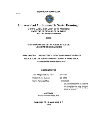 REPÚBLICA DOMINICANA
Universidad Autónoma De Santo Domingo
Centro UASD San Juan de la Maguana
FACULTAD DE CIENCIAS DE LA SALUD
ESCUELA DE BIOANALISIS
XXXIII
TESIS GRADO PARA OPTAR POR EL TÍTULO DE:
LICENCIADO EN BIOANALISIS
CLIMA LABORAL, LABORATORIOS CLÍNICOS DE LOS HOSPITALES
REGIONALES DOCTOR ALEJANDRO CABRAL Y JAIME MOTA,
SEPTIEMBRE-NOVIEMBRE 2019
SUSTENTANTES
José Altagracia Féliz Féliz AF-6320
Madelin Félix Cuevas CD-9116
Martin Ferreras Melo 100030692
ASESORA
Andrea Gómez Marte, M.A.
SAN JUAN DE LA MAGUANA, R.D
2020
017-19
Los conceptos expuestos en la presente
tesis son de la exclusiva responsabilidad de
las sustentantes de la misma. Resolución
cv Num. 75-18; artículo 17; d/f. 12 de
febrero del año 1975.
 