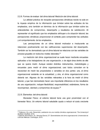 20
2.2.8. Formas de evaluar del clima laboral/ Medición del clima laboral:
La utilidad práctica de recopilar percepciones climáticas reside no solo en
la riqueza empírica de la información que brindan sobre las actitudes de los
empleados, sino también en términos de la información que brindan sobre los
antecedentes de compromiso, desempeño y resultados de satisfacción. Al
representar el significado que los empleados atribuyen a la situación laboral, las
percepciones climáticas proporcionan el contexto para comprender las actitudes
y el comportamiento de los empleados.
Las percepciones de un clima laboral motivador e involucrante se
relacionan positivamente con las calificaciones supervisoras del desempeño.
También se ha demostrado que el clima laboral se relaciona con las variables de
proceso grupales en todos los niveles laborales.31
La medición del clima organizacional se suele hacer mediante encuestas
aplicadas a los trabajadores de una organización, o de algún área dentro de ella
que se quiera medir. Aunque existen distintos instrumentos, metodologías y
encuestas para medir el clima organizacional, casi todos coinciden en la
necesidad de medir las propiedades o variables en dos partes: una, el clima
organizacional existente en la actualidad, y otra, el clima organizacional como
debería ser. Algunas de las variables relevantes a la hora de medir el clima
laboral, y que han demostrado hacer una importante diferencia en los resultados
de una organización, incluyen flexibilidad, responsabilidad, estándares, forma de
recompensar, claridad y compromiso de equipo.32
2.2.9. Elementos del clima laboral:
Bienestar Físico: el entorno laboral tiene una gran proximidad con el
bienestar físico. Un entorno laboral saludable ayuda a reducir el costo creciente
31
Patterson, M. y cols. Desarrollo y validación de una medida climática organizacional. The University of
Sheffield: Sheffield. 2016.
32
Iglesias Armenteros, A.L. Sánchez García, Z.T. Generalidades del clima organizacional. Universidad de
Ciencias Médicas: Cienfuegos. 2015.
 