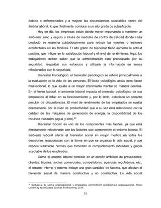 21
debido a enfermedades y a mejorar las circunstancias saludables dentro del
ámbito laboral, lo que finalmente conduce a un alto grado de autoeficacia.
Hoy en día, las empresas están dando mayor importancia a mantener un
ambiente sano y seguro a través de medidas de control de calidad donde cada
producto se examina cuidadosamente para reducir las muertes o lesiones
accidentales en las fábricas. El alto grado de bienestar físico aumenta la actitud
positiva, que influye en la satisfacción laboral y el nivel de rendimiento. Aquí, los
trabajadores deben saber que la administración está preocupada por su
seguridad, respaldar sus esfuerzos y utilizará la información en temas
relacionados con la seguridad.
Bienestar Psicológico: el bienestar psicológico se refiere principalmente a
la evaluación de la vida de las personas. El factor psicológico actúa como factor
motivacional, lo que ayuda a un mayor crecimiento mental de manera positiva.
En el frente laboral, el ambiente laboral impacta el bienestar psicológico de sus
empleados al influir en su funcionamiento y, por lo tanto, establece un conjunto
peculiar de circunstancias. El nivel de rendimiento de los empleados se evalúa
directamente por el nivel de productividad que a su vez está relacionado con la
calidad de las máquinas de generación de energía, la disponibilidad de los
recursos naturales (agua y aire).33
Bienestar Social: es uno de los componentes más fuertes, ya que está
directamente relacionado con los factores que comprenden el entorno laboral. El
ambiente laboral afecta el bienestar social en mayor medida en todas las
decisiones relacionadas con la forma en que se organiza la vida social, y que
impone sutilmente normas que fomentan el comportamiento individual y grupal
aceptable de los empleados.
Como el entorno laboral consiste en un cordón umbilical de proveedores,
clientes, labores, socios comerciales, competidores, agencias reguladoras, etc.,
el entorno interno y externo incluye una gran cantidad de fuerzas, que afectan el
bienestar social de manera constructiva y no constructiva. La vida social
33
Sarbessa, B. Clima organizacional y empleados commitment compromiso organizacional. Ambo
University. Asia Europe Journal, Forthcoming. 2014.
 