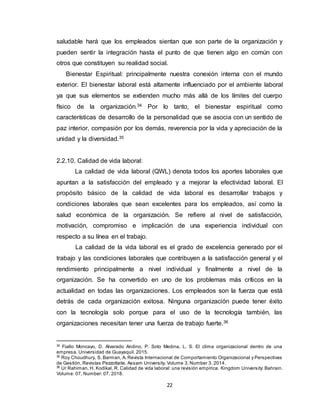 22
saludable hará que los empleados sientan que son parte de la organización y
pueden sentir la integración hasta el punto de que tienen algo en común con
otros que constituyen su realidad social.
Bienestar Espiritual: principalmente nuestra conexión interna con el mundo
exterior. El bienestar laboral está altamente influenciado por el ambiente laboral
ya que sus elementos se extienden mucho más allá de los límites del cuerpo
físico de la organización.34 Por lo tanto, el bienestar espiritual como
características de desarrollo de la personalidad que se asocia con un sentido de
paz interior, compasión por los demás, reverencia por la vida y apreciación de la
unidad y la diversidad.35
2.2.10. Calidad de vida laboral:
La calidad de vida laboral (QWL) denota todos los aportes laborales que
apuntan a la satisfacción del empleado y a mejorar la efectividad laboral. El
propósito básico de la calidad de vida laboral es desarrollar trabajos y
condiciones laborales que sean excelentes para los empleados, así como la
salud económica de la organización. Se refiere al nivel de satisfacción,
motivación, compromiso e implicación de una experiencia individual con
respecto a su línea en el trabajo.
La calidad de la vida laboral es el grado de excelencia generado por el
trabajo y las condiciones laborales que contribuyen a la satisfacción general y el
rendimiento principalmente a nivel individual y finalmente a nivel de la
organización. Se ha convertido en uno de los problemas más críticos en la
actualidad en todas las organizaciones. Los empleados son la fuerza que está
detrás de cada organización exitosa. Ninguna organización puede tener éxito
con la tecnología solo porque para el uso de la tecnología también, las
organizaciones necesitan tener una fuerza de trabajo fuerte.36
34
Fiallo Moncayo, D. Alvarado Andino, P. Soto Medina, L. S. El clima organizacional dentro de una
empresa. Universidad de Guayaquil. 2015.
35
Roy Choudhury, S. Barman, A. Revista Internacional de Comportamiento Organizacional y Perspectivas
de Gestión, Revistas Pezzottaite. Assam University. Volume 3, Number 3. 2014.
36
Ur Rahiman, H. Kodikal, R. Calidad de vida laboral: una revisión empírica. Kingdom University: Bahrain.
Volume: 07, Number: 07. 2018.
 