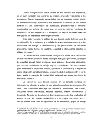 23
Cuando la organización ofrece calidad de vida laboral a sus empleados,
es un buen indicador para aumentar su imagen, atrayendo y reteniendo a los
empleados. Esto es importante ya que indica que las empresas pueden ofrecer
un ambiente de trabajo apropiado a sus empleados. La calidad de vida laboral
también es una combinación de estrategias, procedimientos y ambiente
relacionados con un lugar de trabajo que, en conjunto, mejoran y sostienen la
satisfacción de los empleados con el objetivo de mejorar las condiciones de
trabajo para los empleados de las organizaciones.
Entre esto y aquello, la calidad de vida laboral puede definirse como la
consideración de la exigencia y el anhelo de un empleado con respecto a las
condiciones de trabajo, la remuneración y las posibilidades de desarrollo
profesional, trabajo-familia, rol-equilibrio, seguridad e interacciones sociales en
el lugar de trabajo.37
La calidad de vida laboral mejora su dignidad a través de la satisfacción
laboral y la humanización del trabajo al asignar trabajos significativos, garantizar
la seguridad laboral, hacer provisiones para salarios y beneficios adecuados,
proporcionar condiciones de trabajo seguras y saludables, dar oportunidades
para desarrollar la capacidad humana, garantizar el crecimiento y la seguridad
social integración, constitucionalismo, obtener libertad de autoexpresión y, por lo
tanto, ayudar a aumentar la productividad individual que apoya para lograr la
efectividad laboral.38
La calidad de vida laboral consiste en un conjunto complejo de
intervenciones laborales y un tipo de vida laboral por parte de los empleados. Es
decir, una interacción compleja de elementos sistemáticos del trabajo,
incluyendo tareas individuales, factores laborales, entorno, herramientas y
tecnología. También es la calidad de las interacciones entre los empleados, el
entorno laboral, los factores económicos y la tecnología. Del mismo modo,
incluye factores tales como la experiencia de los empleados, grupos de trabajo
37
José Horst, D. y cols. Calidad de vida laboral y productividad: una visión general del marco conceptual.
Federal University of Technology: Paraná (UTFPR). Volume 2, Issue 5. 2015.
38
Zare, H. Haghgooyan,Z. Karimi Asl. Z. Identificar los componentes de calidad de vida laboral y medirlos
en los miembros de la facultad de la Universidad de Teherán. University of Tehran: Tehran. 2014.
 