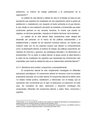 24
autónomos, un entorno de trabajo gratificante y la participación de la
organización.39
La calidad de vida laboral o calidad de vida en el trabajo se basa en una
percepción que expresan los empleados de una organización sobre su grado de
satisfacción o insatisfacción con respecto al medio ambiente en el que laboran,
lo que resulta en una evaluación del grado de bienestar y el desarrollo que estas
condiciones generan en los recursos humanos, la misma que cuando es
negativa, en términos generales, impacta en el óptimo funcionar de la empresa.
La calidad de la vida laboral debe considerarse parte integral del
desarrollo del personal, en el marco de las políticas empresariales y el
establecimiento y respeto de los derechos humanos básicos, de manera que
involucre cada uno de los aspectos propios que afectan su comportamiento
como, el desempeño laboral, el sistema de trabajo, las políticas corporativas, los
métodos de dirección y gerencia, las estrategias laborales o la efectividad y la
productividad. Por su parte, la cultura laboral, el apoyo social, la salud laboral y
la salud de los empleados los aspectos que representan las dimensiones más
importantes para medir la calidad de vida en un determinado ambiente laboral.40
2.2.11. Beneficios de la actitud, compromiso o acompañamiento:
El compromiso laboral ha sido ampliamente investigado en diferentes
subcampos psicológicos. El compromiso laboral se reconoce como la iniciativa
empresarial asociada con el éxito laboral. El compromiso laboral se define como
"un estado mental positivo, satisfactorio y relacionado con el trabajo, que se
caracteriza más comúnmente por el vigor, la dedicación y la absorción. En este
caso, los conceptos de vigor, dedicación y absorción constituyen tres
componentes diferentes del compromiso laboral, a saber, físico, emocional y
cognitivo.
39
Almarshad, S. O. Una escala de medición para evaluar la calidad de vida laboral: Conceptualización y
Validación Empírica. Northern Borders University: Saudi Arabia. 2015.
40
Cruz Velazco, J. E. La calidad de vida laboral y el estudio del recurso humano: una reflexión sobre su
relación con las variables organizacionales. Universidad del Norte. 2018.
 