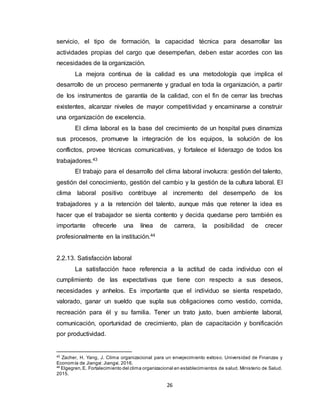 26
servicio, el tipo de formación, la capacidad técnica para desarrollar las
actividades propias del cargo que desempeñan, deben estar acordes con las
necesidades de la organización.
La mejora continua de la calidad es una metodología que implica el
desarrollo de un proceso permanente y gradual en toda la organización, a partir
de los instrumentos de garantía de la calidad, con el fin de cerrar las brechas
existentes, alcanzar niveles de mayor competitividad y encaminarse a construir
una organización de excelencia.
El clima laboral es la base del crecimiento de un hospital pues dinamiza
sus procesos, promueve la integración de los equipos, la solución de los
conflictos, provee técnicas comunicativas, y fortalece el liderazgo de todos los
trabajadores.43
El trabajo para el desarrollo del clima laboral involucra: gestión del talento,
gestión del conocimiento, gestión del cambio y la gestión de la cultura laboral. El
clima laboral positivo contribuye al incremento del desempeño de los
trabajadores y a la retención del talento, aunque más que retener la idea es
hacer que el trabajador se sienta contento y decida quedarse pero también es
importante ofrecerle una línea de carrera, la posibilidad de crecer
profesionalmente en la institución.44
2.2.13. Satisfacción laboral
La satisfacción hace referencia a la actitud de cada individuo con el
cumplimiento de las expectativas que tiene con respecto a sus deseos,
necesidades y anhelos. Es importante que el individuo se sienta respetado,
valorado, ganar un sueldo que supla sus obligaciones como vestido, comida,
recreación para él y su familia. Tener un trato justo, buen ambiente laboral,
comunicación, oportunidad de crecimiento, plan de capacitación y bonificación
por productividad.
43
Zacher, H. Yang, J. Clima organizacional para un envejecimiento exitoso. Universidad de Finanzas y
Economía de Jiangxi: Jiangxi. 2016.
44
Elgegren,E. Fortalecimiento del clima organizacional en establecimientos de salud. Ministerio de Salud.
2015.
 