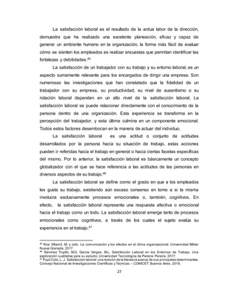 27
La satisfacción laboral es el resultado de la ardua labor de la dirección,
demuestra que ha realizado una excelente planeación, eficaz y capaz de
generar un ambiente humano en la organización, la forma más fácil de evaluar
cómo se sienten los empleados es realizar encuestas que permitan identificar las
fortalezas y debilidades.45
La satisfacción de un trabajador con su trabajo y su entorno laboral, es un
aspecto sumamente relevante para los encargados de dirigir una empresa. Son
numerosas las investigaciones que han constatado que la fidelidad de un
trabajador con su empresa, su productividad, su nivel de ausentismo o su
rotación laboral dependen en un alto nivel de la satisfacción laboral. La
satisfacción laboral se puede relacionar directamente con el conocimiento de la
persona dentro de una organización. Esta experiencia se transforma en la
percepción del trabajador, y esta última culmina en un componente emocional.
Todos estos factores desembocan en la manera de actuar del individuo.
La satisfacción laboral es una actitud o conjunto de actitudes
desarrollados por la persona hacia su situación de trabajo, estas acciones
pueden ir referidas hacia el trabajo en general o hacia ciertas facetas específicas
del mismo. Por lo anterior, la satisfacción laboral es básicamente un concepto
globalizador con el que se hace referencia a las actitudes de las personas en
diversos aspectos de su trabajo.46
La satisfacción laboral se define como el grado en que a los empleados
les gusta su trabajo, existiendo aún escaso consenso en torno a si la misma
involucra exclusivamente procesos emocionales o, también, cognitivos. En
efecto, la satisfacción laboral representa una respuesta afectiva o emocional
hacia el trabajo como un todo. La satisfacción laboral emerge tanto de procesos
emocionales como cognitivos, a través de los cuales el sujeto evalúa su
experiencia en el trabajo.47
45
Roa Villamil, M. y cols. La comunicación y los efectos en el clima organizacional. Universidad Militar
Nueva Granada. 2017.
46
Sánchez Trujillo, M.G. García Vargas, M.L. Satisfacción Laboral en los Entornos de Trabajo. Una
exploración cualitativa para su estudio. Universidad Tecnológica de Pereira: Pereira. 2017.
47
Pujol Cols,L. J. Satisfacción laboral:una revisión de la literatura acerca de sus principales determinantes.
Consejo Nacional de Investigaciones Científicas y Técnicas – CONICET: Buenos Aires. 2018.
 
