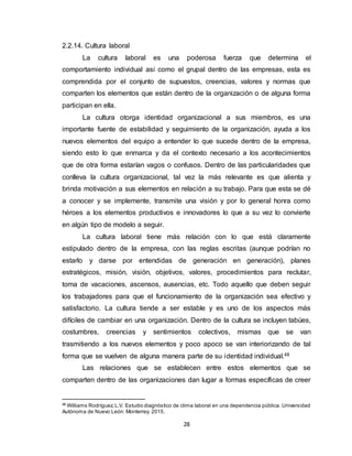 28
2.2.14. Cultura laboral
La cultura laboral es una poderosa fuerza que determina el
comportamiento individual así como el grupal dentro de las empresas, esta es
comprendida por el conjunto de supuestos, creencias, valores y normas que
comparten los elementos que están dentro de la organización o de alguna forma
participan en ella.
La cultura otorga identidad organizacional a sus miembros, es una
importante fuente de estabilidad y seguimiento de la organización, ayuda a los
nuevos elementos del equipo a entender lo que sucede dentro de la empresa,
siendo esto lo que enmarca y da el contexto necesario a los acontecimientos
que de otra forma estarían vagos o confusos. Dentro de las particularidades que
conlleva la cultura organizacional, tal vez la más relevante es que alienta y
brinda motivación a sus elementos en relación a su trabajo. Para que esta se dé
a conocer y se implemente, transmite una visión y por lo general honra como
héroes a los elementos productivos e innovadores lo que a su vez lo convierte
en algún tipo de modelo a seguir.
La cultura laboral tiene más relación con lo que está claramente
estipulado dentro de la empresa, con las reglas escritas (aunque podrían no
estarlo y darse por entendidas de generación en generación), planes
estratégicos, misión, visión, objetivos, valores, procedimientos para reclutar,
toma de vacaciones, ascensos, ausencias, etc. Todo aquello que deben seguir
los trabajadores para que el funcionamiento de la organización sea efectivo y
satisfactorio. La cultura tiende a ser estable y es uno de los aspectos más
difíciles de cambiar en una organización. Dentro de la cultura se incluyen tabúes,
costumbres, creencias y sentimientos colectivos, mismas que se van
trasmitiendo a los nuevos elementos y poco apoco se van interiorizando de tal
forma que se vuelven de alguna manera parte de su identidad individual.48
Las relaciones que se establecen entre estos elementos que se
comparten dentro de las organizaciones dan lugar a formas específicas de creer
48
Williams Rodríguez,L.V. Estudio diagnóstico de clima laboral en una dependencia pública. Universidad
Autónoma de Nuevo León: Monterrey. 2015.
 