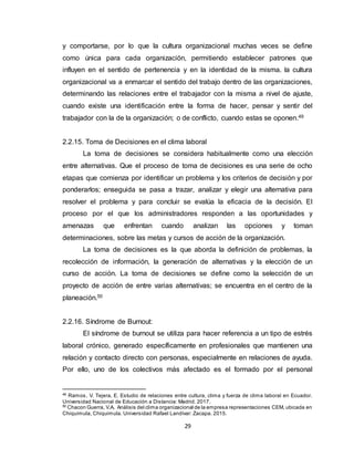 29
y comportarse, por lo que la cultura organizacional muchas veces se define
como única para cada organización, permitiendo establecer patrones que
influyen en el sentido de pertenencia y en la identidad de la misma. la cultura
organizacional va a enmarcar el sentido del trabajo dentro de las organizaciones,
determinando las relaciones entre el trabajador con la misma a nivel de ajuste,
cuando existe una identificación entre la forma de hacer, pensar y sentir del
trabajador con la de la organización; o de conflicto, cuando estas se oponen.49
2.2.15. Toma de Decisiones en el clima laboral
La toma de decisiones se considera habitualmente como una elección
entre alternativas. Que el proceso de toma de decisiones es una serie de ocho
etapas que comienza por identificar un problema y los criterios de decisión y por
ponderarlos; enseguida se pasa a trazar, analizar y elegir una alternativa para
resolver el problema y para concluir se evalúa la eficacia de la decisión. El
proceso por el que los administradores responden a las oportunidades y
amenazas que enfrentan cuando analizan las opciones y toman
determinaciones, sobre las metas y cursos de acción de la organización.
La toma de decisiones es la que aborda la definición de problemas, la
recolección de información, la generación de alternativas y la elección de un
curso de acción. La toma de decisiones se define como la selección de un
proyecto de acción de entre varias alternativas; se encuentra en el centro de la
planeación.50
2.2.16. Síndrome de Burnout:
El síndrome de burnout se utiliza para hacer referencia a un tipo de estrés
laboral crónico, generado específicamente en profesionales que mantienen una
relación y contacto directo con personas, especialmente en relaciones de ayuda.
Por ello, uno de los colectivos más afectado es el formado por el personal
49
Ramos, V. Tejera, E. Estudio de relaciones entre cultura, clima y fuerza de clima laboral en Ecuador.
Universidad Nacional de Educación a Distancia: Madrid. 2017.
50
Chacon Guerra, V.A. Análisis del clima organizacional de la empresa representaciones CEM, ubicada en
Chiquimula, Chiquimula. Universidad Rafael Landívar: Zacapa. 2015.
 