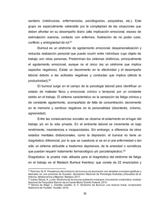 30
sanitario (médicos/as, enfermeros/as, psicólogos/as, psiquiatras, etc.). Este
grupo es especialmente vulnerable por la complejidad de las situaciones que
deben afrontar en su desempeño diario (alta implicación emocional, exceso de
estimulación aversiva, contacto con enfermos, frustración de no poder curar,
conflicto y ambigüedad de rol.51
Burnout es un síndrome de agotamiento emocional, despersonalización y
reducida realización personal que puede ocurrir entre individuos cuyo objeto de
trabajo son otras personas. Predominan los síntomas disfóricos, principalmente
el agotamiento emocional, aunque no el único (es un síndrome que implica
aspectos negativos). Existe un decremento en la efectividad y el desempeño
laboral debido a las actitudes negativas y conductas que implica (afecta la
productividad).52
El burnout surge en el campo de la psicología laboral para identificar un
estado de malestar físico y emocional, crónico o temporal, por un constante
estrés en el trabajo. El síntoma característico es la sensación de fatiga crónica y
de constante agotamiento, acompañado de falta de concentración, decremento
en la memoria y cambios negativos en la personalidad (desinterés, cinismo,
agresividad).
Entre las consecuencias sociales se observa el aislamiento en el lugar del
trabajo y/o en la vida privada. En el ambiente laboral se incrementa un bajo
rendimiento, inasistencias e incapacidades. Sin embargo, a diferencia de otros
estados mentales disfuncionales, como la depresión, el burnout no tiene un
diagnóstico diferencial, por lo que se cuestiona si es en sí una enfermedad o tan
sólo un síntoma atribuible a trastornos depresivos, de la ansiedad o somáticos
que puedan requerir tratamiento farmacológico y/o psicoterapéutico.53
Diagnóstico: la prueba más utilizada para el diagnóstico del síndrome de fatiga
en el trabajo es el Maslach Burnout Inventory: que consta de 22 enunciados y
51
Ramirez, M. R. Prevalencia del síndrome de burnout y la asociación con variables sociodemográficas y
laborales en una provincia de Ecuador. Asociación Nacional de Psicología Evolutiva y Educativa de la
Infancia, Adolescencia y Mayores: Badajoz. 2017.
52
Juárez García, A. y cols.Síndrome de burnouten población mexicana:Una revisión sistemática. Instituto
Nacional de Psiquiatría Ramón de la Fuente Muñiz: Distrito Federal. 2014.
53
Gómez de Regil, L. Estrella Castillo, D. F. Síndrome de Burnout: una revisión breve. Universidad
Autónoma de Yucatán: Yucatán. 2016.
 