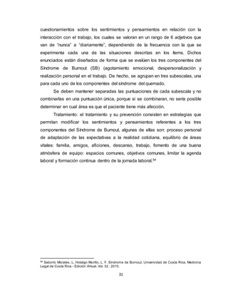 31
cuestionamientos sobre los sentimientos y pensamientos en relación con la
interacción con el trabajo, los cuales se valoran en un rango de 6 adjetivos que
van de “nunca” a “diariamente”, dependiendo de la frecuencia con la que se
experimenta cada una de las situaciones descritas en los ítems. Dichos
enunciados están diseñados de forma que se evalúen los tres componentes del
Síndrome de Burnout (SB) (agotamiento emocional, despersonalización y
realización personal en el trabajo. De hecho, se agrupan en tres subescalas, una
para cada uno de los componentes del síndrome del quemado.
Se deben mantener separadas las puntuaciones de cada subescala y no
combinarlas en una puntuación única, porque si se combinaran, no sería posible
determinar en cual área es que el paciente tiene más afección.
Tratamiento: el tratamiento y su prevención consisten en estrategias que
permitan modificar los sentimientos y pensamientos referentes a los tres
componentes del Síndrome de Burnout, algunas de ellas son: proceso personal
de adaptación de las expectativas a la realidad cotidiana, equilibrio de áreas
vitales: familia, amigos, aficiones, descanso, trabajo, fomento de una buena
atmósfera de equipo: espacios comunes, objetivos comunes, limitar la agenda
laboral y formación continua dentro de la jornada laboral.54
54
Saborío Morales, L. Hidalgo Murillo, L. F. Síndrome de Burnout. Universidad de Costa Rica. Medicina
Legal de Costa Rica - Edición Virtual. Vol. 32 . 2015.
 