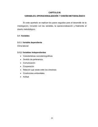 25
CAPÍTULO III.
VARIABLES, OPERACIONALIZACIÓN Y DISEÑO METODOLÓGICO
En este apartado se explican los pasos seguidos para el desarrollo de la
investigación, iniciando con las variables, la operacionalización y finalmente el
diseño metodológico.
3.1. Variables
3.1.1. Variable dependiente
Clima laboral
3.1.2. Variables Independientes
 Características sociodemográficas
 Sentido de pertenencia.
 Comunicación
 Cooperación
 Relación que existe entre los directivos
 Condiciones ambientales
 Actitud
 