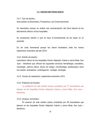 29
3.3. DISEÑO METODOLÓGICO
3.3.1. Tipo de estudio:
Este estudio es Descriptivo, Prospectivo y de Corte transversal.
Es descriptivo porque se realizó una caracterización del clima laboral en los
laboratorios clínicos de los hospitales.
Es prospectivo debido a que se hace el levantamiento de los datos en un
presente.
Es de corto transversal porque los fueron levantados entre los meses
septiembre noviembre del año 2019.
3.3.2. Ámbito de estudio:
Laboratorio clínico de los hospitales Doctor Alejandro Cabral y Jaime Mota, San
Juan – Barahona que ofrecen los siguientes servicios; hematología, uroanálisis,
coprología, química clínica, banco de sangre, microbiología, basiloscopia, toma
de muestra ambulatoria, centrifugación, virología, serología.
3.3.3. Tiempo de realización: septiembre-noviembre 2019
3.3.4. Población de Estudio:
La población de este estudio estuvo constituido por 71 bioanalistas que
laboran en los hospitales Doctor Alejandro Cabral y Jaime Mota, San Juan –
Barahona.
3.3.5. Universo de Estudio:
El universo de este estudio estuvo constituido por 65 bioanalistas que
laboran en los hospitales Doctor Alejandro Cabral y Jaime Mota, San Juan –
Barahona.
 