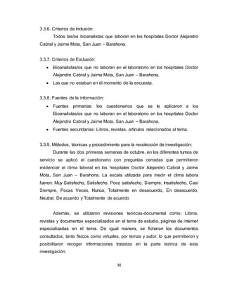 30
3.3.6. Criterios de Inclusión:
Todos las/os bioanalistas que laboran en los hospitales Doctor Alejandro
Cabral y Jaime Mota, San Juan – Barahona.
3.3.7. Criterios de Exclusión:
 Bioanalistas/os que no laboran en el laboratorio en los hospitales Doctor
Alejandro Cabral y Jaime Mota, San Juan – Barahona.
 Las que no estaban en el momento de la encuesta.
3.3.8. Fuentes de la información:
 Fuentes primarias: los cuestionarios que se le aplicaron a los
Bioanalistas/os que no laboran en el laboratorio en los hospitales Doctor
Alejandro Cabral y Jaime Mota, San Juan – Barahona.
 Fuentes secundarias: Libros, revistas, artículos relacionados al tema.
3.3.9. Métodos, técnicas y procedimiento para la recolección de investigación:
Durante las dos primeras semanas de octubre, en los diferentes turnos de
servicio se aplicó el cuestionario con preguntas cerradas que permitieron
evidenciar el clima laboral en los hospitales Doctor Alejandro Cabral y Jaime
Mota, San Juan – Barahona. La escala utilizada para medir el clima labora
fueron: Muy Satisfecho, Satisfecho, Poco satisfecho, Siempre, Insatisfecho, Casi
Siempre, Pocas Veces, Nunca, Totalmente en desacuerdo, En desacuerdo,
Neutral, De acuerdo y Totalmente de acuerdo
Además, se utilizaron revisiones teóricas-documental como; Libros,
revistas y documentos especializados en el tema de estudio, páginas de internet
especializadas en el tema. De igual manera, se ficharon los documentos
consultados, tanto físicos como virtuales, por temas y autor, lo que permitieron y
posibilitaron recoger informaciones tratadas en la parte teórica de esta
investigación.
 