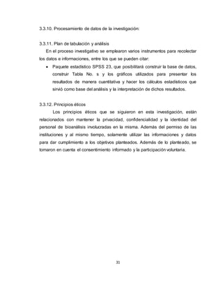 31
3.3.10. Procesamiento de datos de la investigación:
3.3.11. Plan de tabulación y análisis
En el proceso investigativo se emplearon varios instrumentos para recolectar
los datos e informaciones, entre los que se pueden citar:
 Paquete estadístico SPSS 23, que posibilitará construir la base de datos,
construir Tabla No. s y los gráficos utilizados para presentar los
resultados de manera cuantitativa y hacer los cálculos estadísticos que
sirvió como base del análisis y la interpretación de dichos resultados.
3.3.12. Principios éticos
Los principios éticos que se siguieron en esta investigación, están
relacionados con mantener la privacidad, confidencialidad y la identidad del
personal de bioanálisis involucradas en la misma. Además del permiso de las
instituciones y al mismo tiempo, solamente utilizar las informaciones y datos
para dar cumplimiento a los objetivos planteados. Además de lo planteado, se
tomaron en cuenta el consentimiento informado y la participación voluntaria.
 