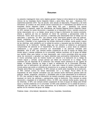 Resumen
La presente investigación tiene como objetivo general: Evaluar el clima laboral en los laboratorios
clínicos de los hospitales Doctor Alejandro Cabral y Jaime Mota, San Juan – Barahona, R.D.
septiembre-noviembre 2019. Tipo de estudio: este estudio es Descriptivo, Prospectivo y de Corte
transversal. El universo de este estudio estuvo constituido por 71 bioanalistas que laboran en los
hospitales Doctor Alejandro Cabral y Jaime Mota, San Juan – Barahona. Los autores
concluyeron lo siguiente: según las bioanalistas del Hospital Regional Doctor Alejandro Cabral:
Un 52% siempre se siente reconocido y respetado en el laboratorio clínico, siempre conoce los
temas relacionados con y su trabajo, pocas veces le llega la información de manera constante,
directa y oportuna por eso se expresan sin temor las opiniones y percepciones sobre la
Institución. Estos dicen que los recursos y materiales para desempeñar bien el trabajo son los
adecuados y oportunos. Un 56% casi siempre recibe información general sobre las políticas,
planes, programas, proyectos y actividades para mi buen desempeño en la institución, les
escuchan y atienden a sus sugerencias, les brindan información a tiempo, recibe ayuda y apoyo
de las directivas, está satisfecho con la calidad de servicio y respuesta que les brindan los otros
estamentos de la Institución. Además alega que casi siempre se evidencia la participación
comprometida del personal en el mejoramiento de los procesos y pocas veces se evidencia
colaboración y que pueden comunicar sus necesidades a las personas indicadas para
atenderlas. Solo el 40% casi siempre sienten cooperación de todo el equipo de trabajo para
brindar apoyo y resolver problemas en la comunidad, realizan reuniones con el grupo de trabajo
que resultan útiles para realizar un buen desempeño, pero mismo porcentaje opina que pocas
veces les reconocen y aprueban sus logros obtenidos para promoverme internamente. Además,
el mismo porcentaje opina de manera neutral con relación a la realización de su trabajo de
manera segura y cómoda, aunque piensan que deben ser reconocido en su trabajo. Estos
sostienen que las directivas de la institución casi siempre hacen presencia en los lugares de
trabajo, el enfoque Directivo se dirige a lograr la satisfacción de la Comunidad Educativa,
plantean que la participación del personal es clave para mejorar el servicio educativo y esta
minoría piensa que existe un ambiente de compromiso en su grupo de trabajo. Pero los datos del
Hospital Jaime Mota los siguientes: El 95% siempre se siente parte importante de la institución,
un 90% siempre conoce los temas relacionados con y su trabajo. Pocos (30%) de las
bioanalistas de este hospital consideran que casi siempre recibe información general sobre las
políticas, planes, programas, proyectos y actividades para mi buen desempeño en la Institución.
El 75% casi siempre le llega la información de manera constante, directa y oportuna por eso se
expresan sin temor las opiniones y percepciones sobre la Institución. Pero siempre se siente
reconocido y respetado en el laboratorio clínico. Un 80% casi siempre recibe ayuda y apoyo de
las directivas, el 60% casi siempre sienten cooperación de todo el equipo de trabajo para brindar
apoyo y resolver problemas en la comunidad. Un 60% está satisfecho con la calidad de servicio y
respuesta que les brindan los otros estamentos de la Institución y respetan las opiniones y
aportes de los miembros del grupo de trabajo.
Palabras claves: clima laboral, laboratorios clínicos, hospitales, bioanalistas.
 