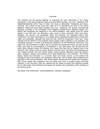 Summary
This research has the general objective of: Evaluating the work environment in the clinical
laboratories of the Doctor Alejandro Cabral and Jaime Mota hospitals, San Juan - Barahona, R.D.
September-November 2019. Type of study: this study is Descriptive, Prospective and Cross-
sectional. The universe of this study was made up of 71 bioanalysts who work at the Doctor
Alejandro Cabral and Jaime Mota hospitals, San Juan - Barahona. The authors concluded the
following: according to the bioanalysts of the Regional Hospital Doctor Alejandro Cabral: 52%
always feel recognized and respected in the clinical laboratory, they always know the issues
related to and their work, the information rarely comes to them constantly, Direct and timely,
therefore, the opinions and perceptions about the Institution are expressed without fear.
Furthermore, the same percentage is of a neutral opinion regarding the performance of their work
safely and comfortably, although they think that they should be recognized in their work. These
maintain that the directors of the institution almost always make a presence in the workplace, the
managerial approach is aimed at achieving the satisfaction of the Educational Community, they
argue that the participation of staff is key to improving the educational service and this minority
thinks that There is an atmosphere of commitment in your work group. But the data from the
Jaime Mota Hospital include the following: 95% always feel they are an important part of the
institution, 90% always know the issues related to and their work. Few (30%) of the bioanalysts of
this hospital consider that they almost always receive general information about the policies,
plans, programs, projects and activities for my good performance in the Institution. 75% almost
always receive the information in a constant, direct and timely manner, so the opinions and
perceptions about the Institution are expressed without fear. But he always feels recognized and
respected in the clinical laboratory. 80% almost always receive help and support from managers,
60% almost always feel cooperation from the entire work team to provide support and solve
problems in the community. 60% are satisfied with the quality of service and response provided
by the other levels of the Institution and respect the opinions and contributions of the members of
the working group.
Key words: work environment, clinical laboratories, hospitals, bioanalysts.
 