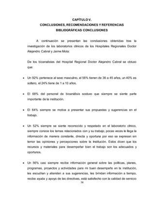 74
CAPÍTULO V.
CONCLUSIONES, RECOMENDACIONES Y REFERENCIAS
BIBLIOGRÁFICAS CONCLUSIONES
A continuación se presentan las conclusiones obtenidas tras la
investigación de los laboratorios clínicos de los Hospitales Regionales Doctor
Alejandro Cabral y Jaime Mota:
De los bioanalistas del Hospital Regional Doctor Alejandro Cabral se obtuvo
que:
 Un 92% pertenece al sexo masculino, el 56% tienen de 36 a 45 años, un 40% es
soltero, el 24% tiene de 1 a 10 años.
 El 68% del personal de bioanálisis sostuvo que siempre se siente parte
importante de la institución.
 El 64% siempre se motiva a presentar sus propuestas y sugerencias en el
trabajo.
 Un 52% siempre se siente reconocido y respetado en el laboratorio clínico,
siempre conoce los temas relacionados con y su trabajo, pocas veces le llega la
información de manera constante, directa y oportuna por eso se expresan sin
temor las opiniones y percepciones sobre la Institución. Estos dicen que los
recursos y materiales para desempeñar bien el trabajo son los adecuados y
oportunos.
 Un 56% casi siempre recibe información general sobre las políticas, planes,
programas, proyectos y actividades para mi buen desempeño en la institución,
les escuchan y atienden a sus sugerencias, les brindan información a tiempo,
recibe ayuda y apoyo de las directivas, está satisfecho con la calidad de servicio
 
