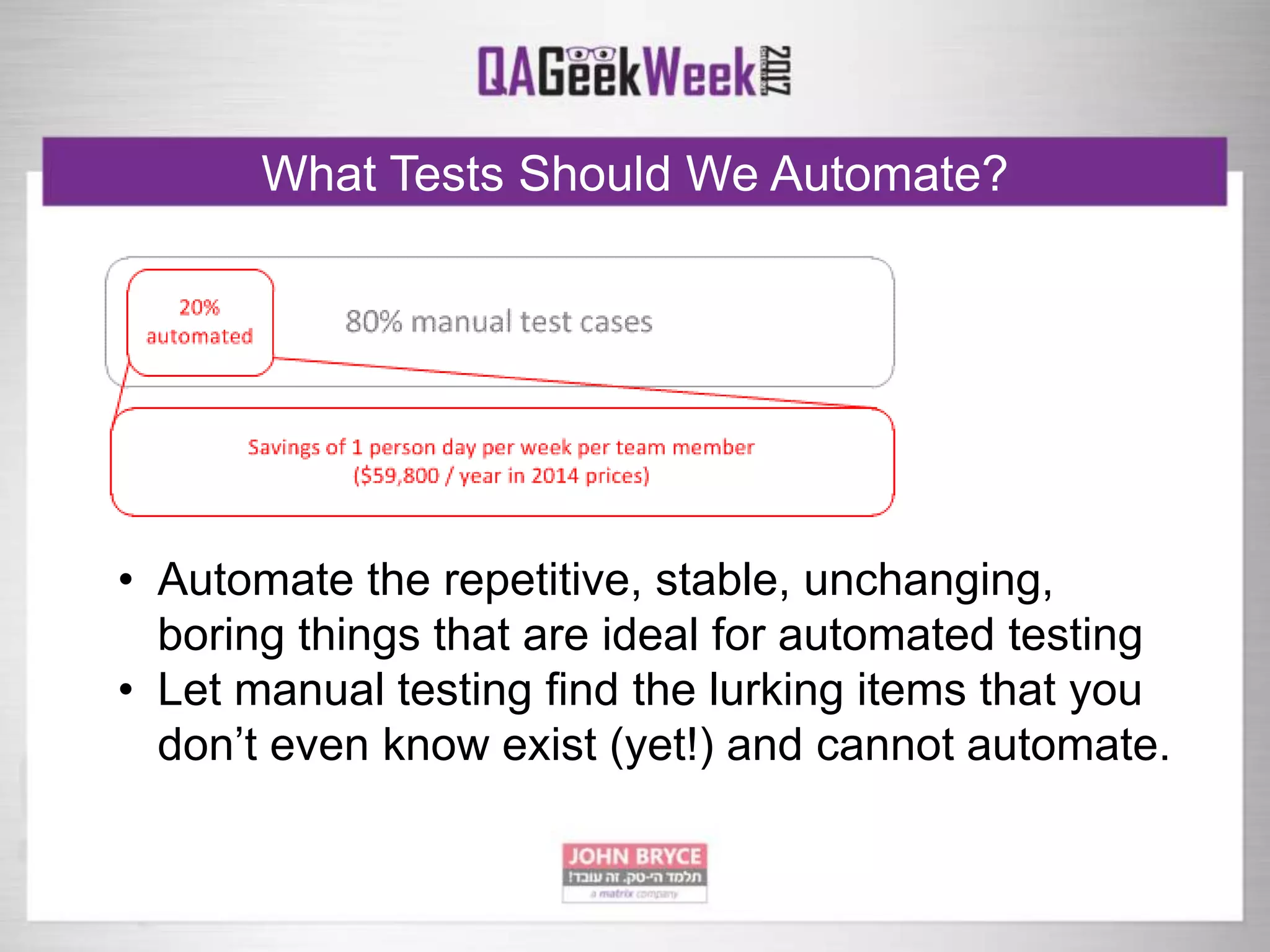 What Tests Should We Automate?
• Automate the repetitive, stable, unchanging,
boring things that are ideal for automated testing
• Let manual testing find the lurking items that you
don’t even know exist (yet!) and cannot automate.
 