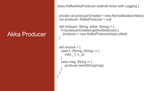 class KafkaAkkaProducer extends Actor with Logging {
private val producerCreated = new AtomicBoolean(false)
var producer: KafkaProducer = null
def init(topic: String, zklist: String) = {
if (!producerCreated.getAndSet(true)) {
producer = new KafkaProducer(topic,zklist)
}

Akka Producer

def receive = {
case t: (String, String) ⇒ {
init(t._1, t._2)
}
case msg: String ⇒ {
producer.sendString(msg)
}
}
}

 