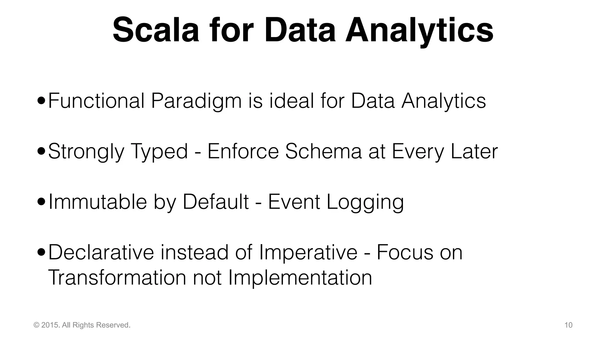 10© 2015. All Rights Reserved.
•Functional Paradigm is ideal for Data Analytics
•Strongly Typed - Enforce Schema at Every Later
•Immutable by Default - Event Logging
•Declarative instead of Imperative - Focus on
Transformation not Implementation
Scala for Data Analytics
 