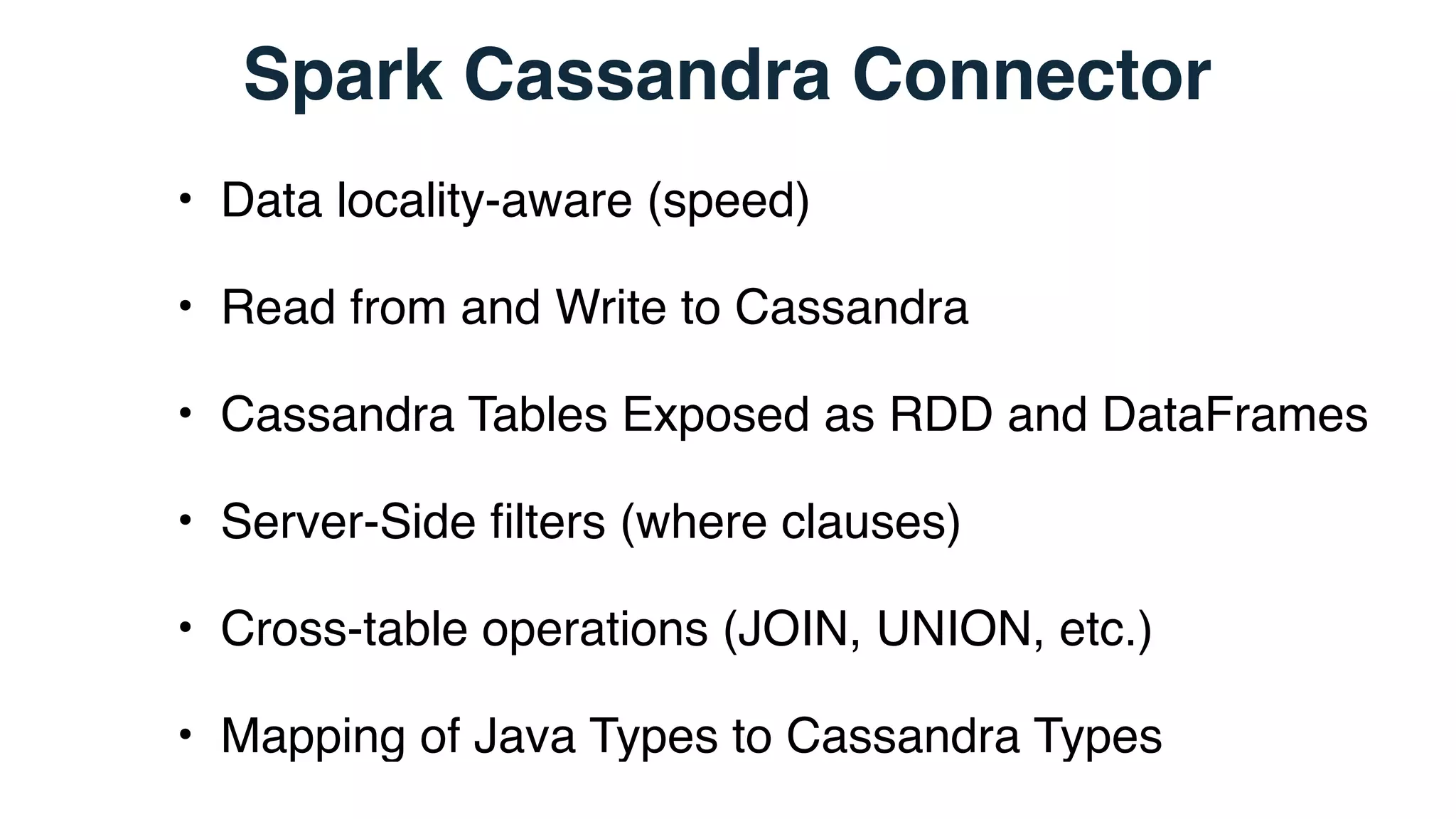 Spark Cassandra Connector
• Data locality-aware (speed)
• Read from and Write to Cassandra
• Cassandra Tables Exposed as RDD and DataFrames
• Server-Side ﬁlters (where clauses)
• Cross-table operations (JOIN, UNION, etc.)
• Mapping of Java Types to Cassandra Types
 