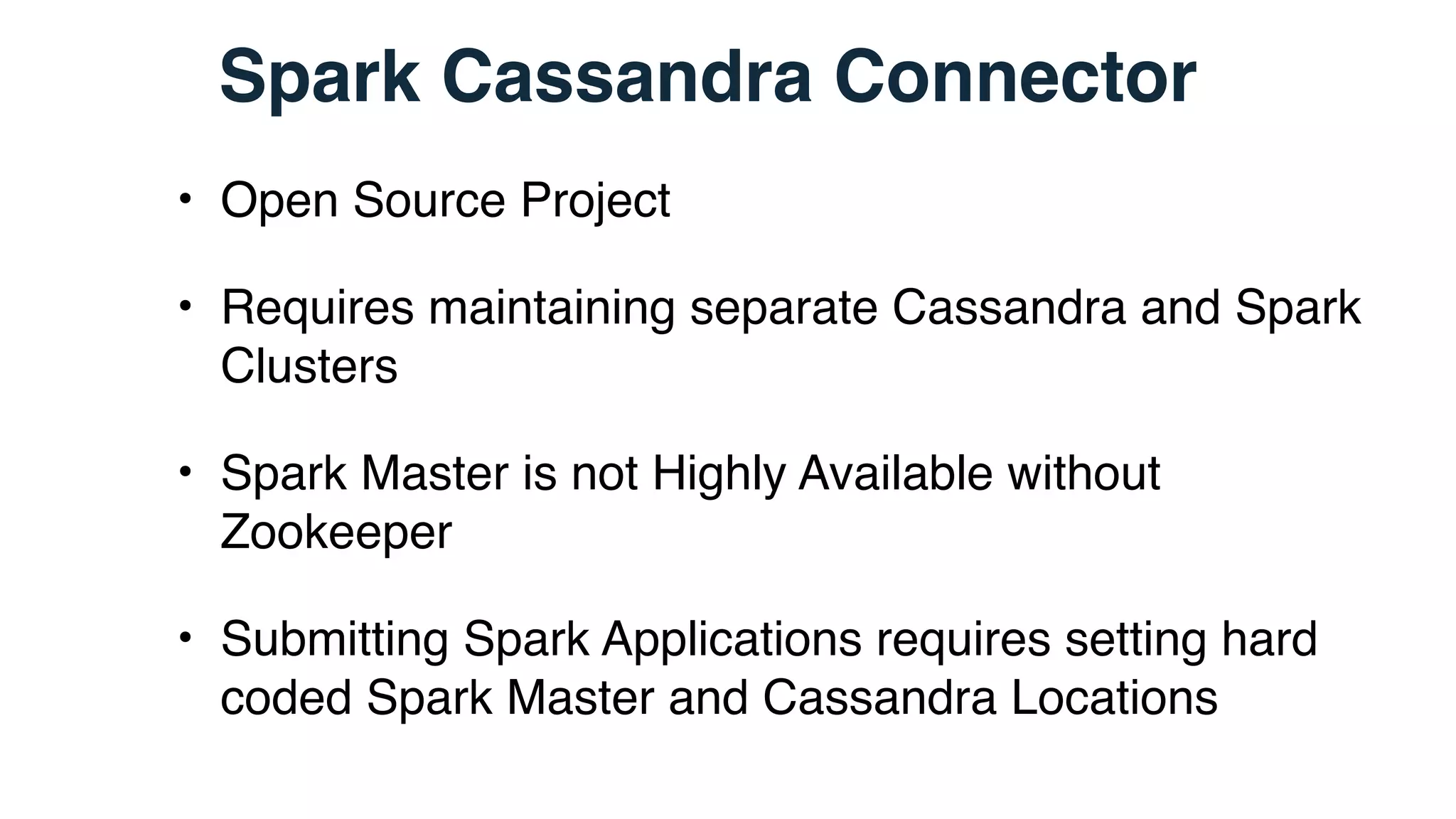 Spark Cassandra Connector
• Open Source Project
• Requires maintaining separate Cassandra and Spark
Clusters
• Spark Master is not Highly Available without
Zookeeper
• Submitting Spark Applications requires setting hard
coded Spark Master and Cassandra Locations
 
