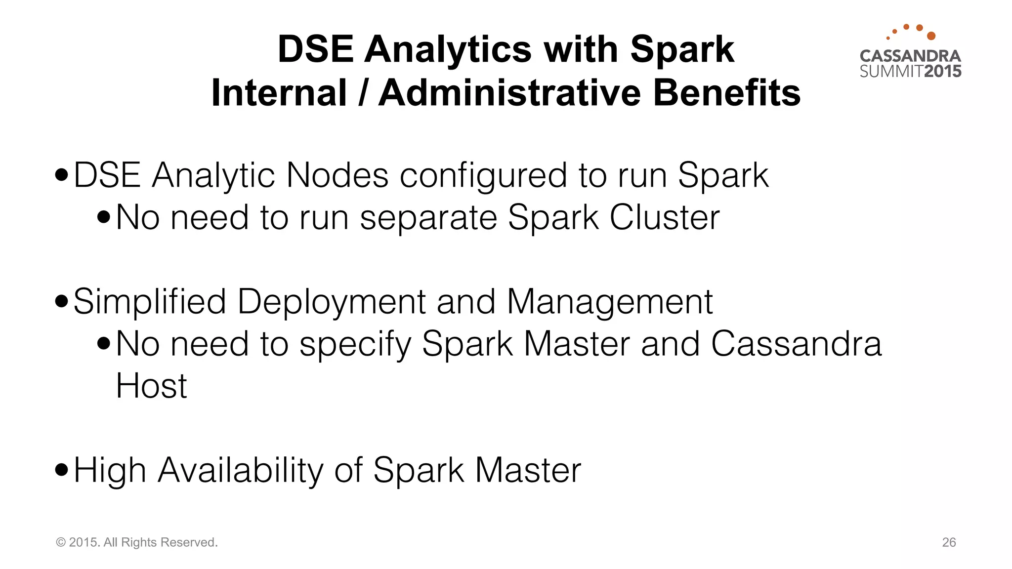 26© 2015. All Rights Reserved.
•DSE Analytic Nodes conﬁgured to run Spark
•No need to run separate Spark Cluster
•Simpliﬁed Deployment and Management
•No need to specify Spark Master and Cassandra
Host
•High Availability of Spark Master
DSE Analytics with Spark
Internal / Administrative Benefits
 
