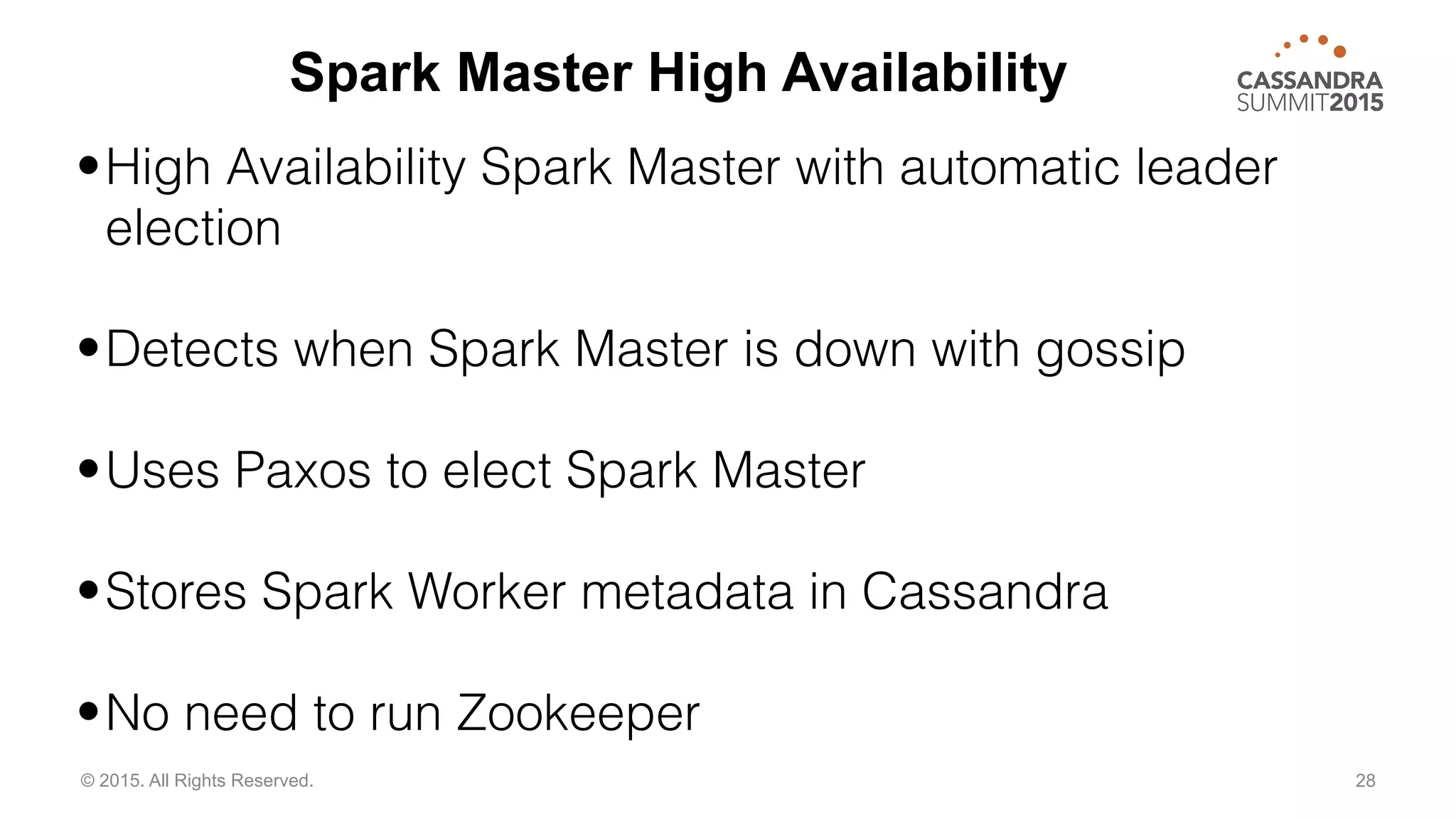 28© 2015. All Rights Reserved.
•High Availability Spark Master with automatic leader
election
•Detects when Spark Master is down with gossip
•Uses Paxos to elect Spark Master
•Stores Spark Worker metadata in Cassandra
•No need to run Zookeeper
Spark Master High Availability
 