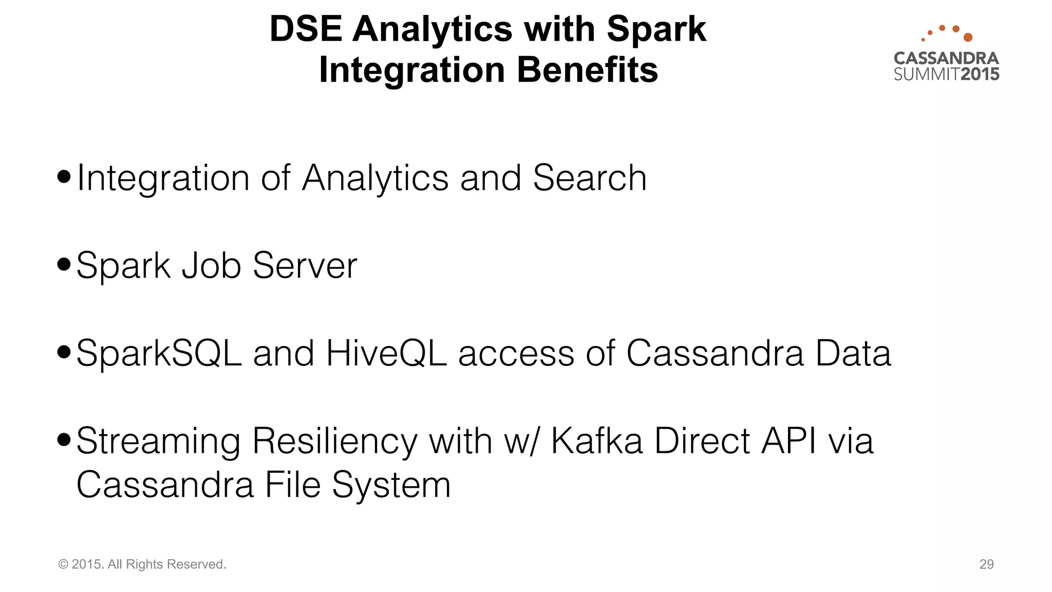 29© 2015. All Rights Reserved.
•Integration of Analytics and Search
•Spark Job Server
•SparkSQL and HiveQL access of Cassandra Data
•Streaming Resiliency with w/ Kafka Direct API via
Cassandra File System
DSE Analytics with Spark
Integration Benefits
 