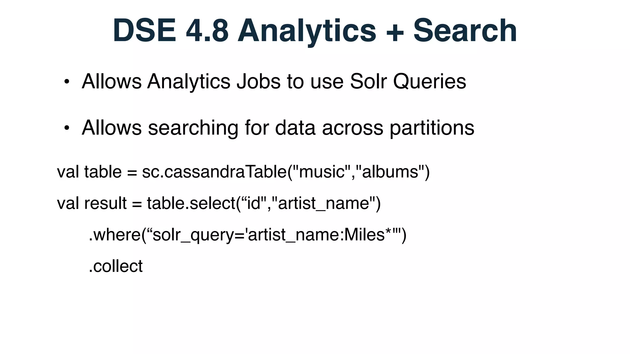 DSE 4.8 Analytics + Search
• Allows Analytics Jobs to use Solr Queries
• Allows searching for data across partitions
val table = sc.cassandraTable("music","albums")
val result = table.select(“id","artist_name")
.where(“solr_query='artist_name:Miles*'")
.collect
 