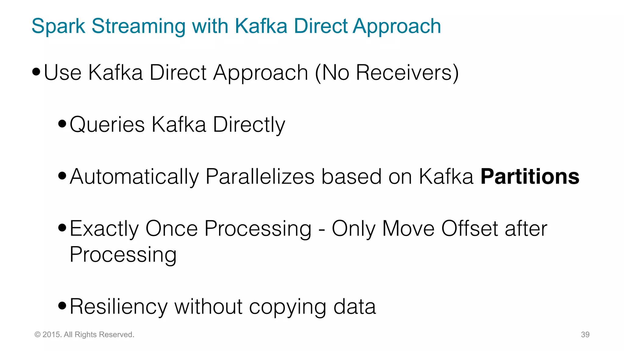 Spark Streaming with Kafka Direct Approach
39© 2015. All Rights Reserved.
•Use Kafka Direct Approach (No Receivers)
•Queries Kafka Directly
•Automatically Parallelizes based on Kafka Partitions
•Exactly Once Processing - Only Move Offset after
Processing
•Resiliency without copying data
 