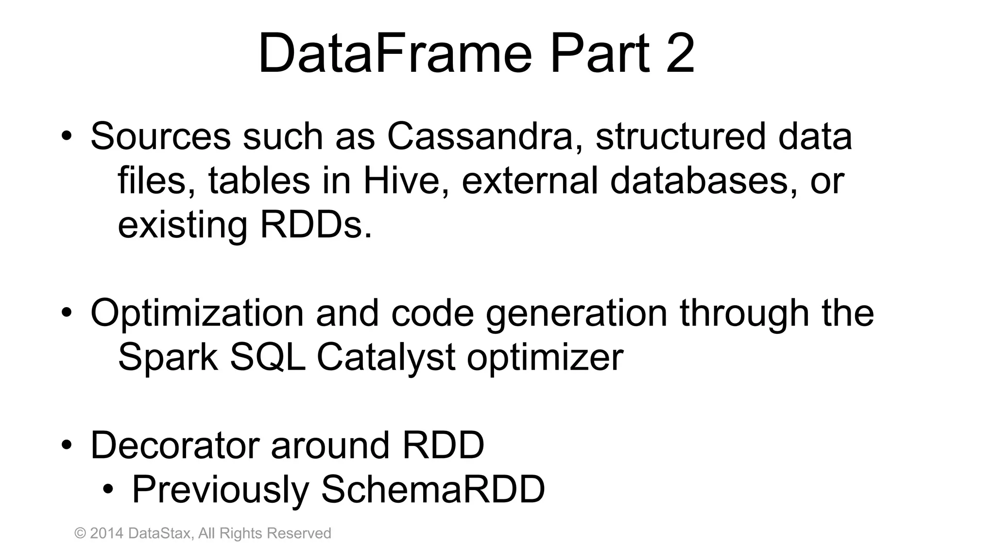 © 2014 DataStax, All Rights Reserved
• Sources such as Cassandra, structured data
files, tables in Hive, external databases, or
existing RDDs.
• Optimization and code generation through the
Spark SQL Catalyst optimizer
• Decorator around RDD
• Previously SchemaRDD
DataFrame Part 2
 