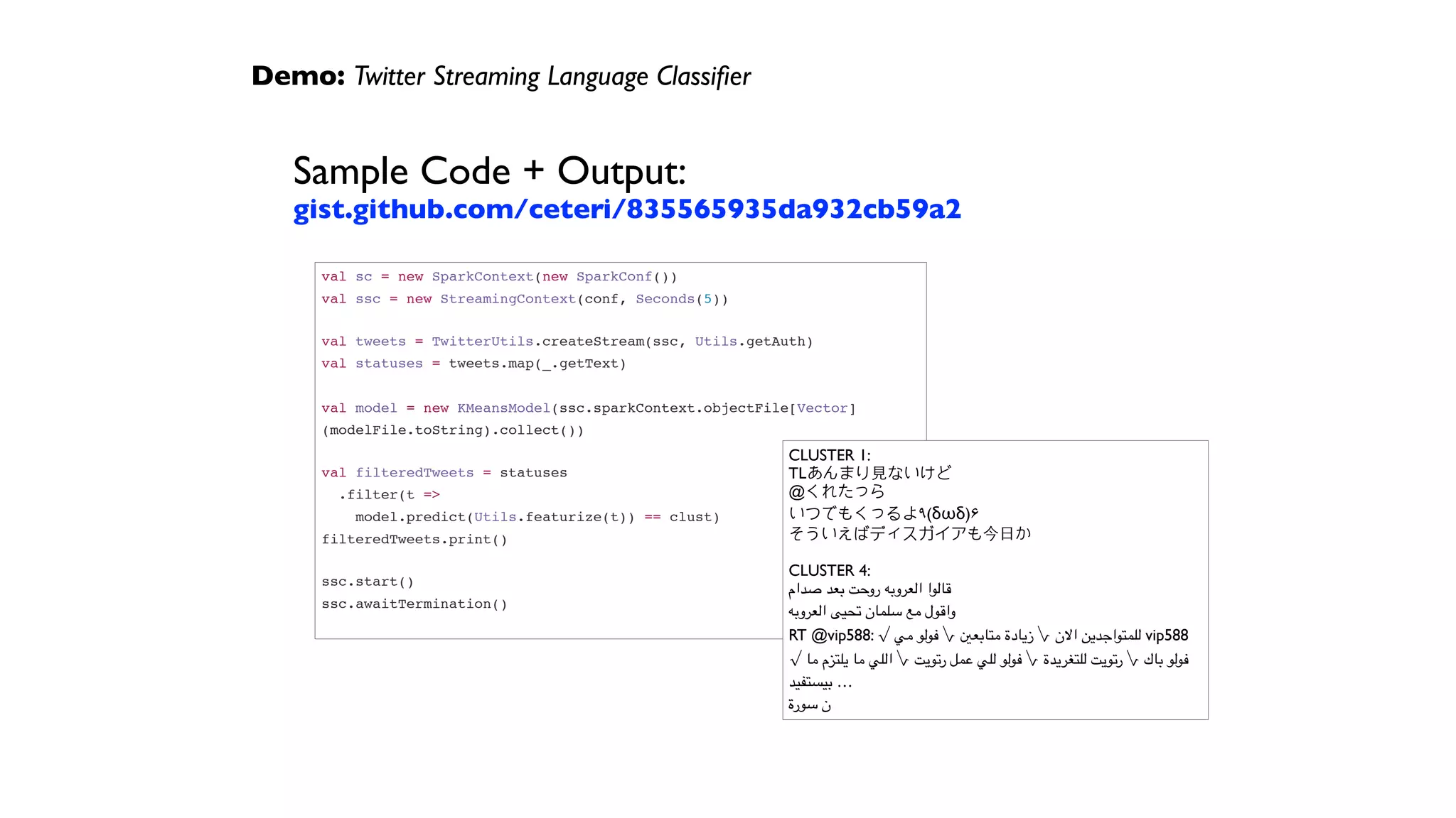 Demo: Twitter Streaming Language Classiﬁer
Sample Code + Output: 
gist.github.com/ceteri/835565935da932cb59a2
val sc = new SparkContext(new SparkConf())
val ssc = new StreamingContext(conf, Seconds(5))
 
val tweets = TwitterUtils.createStream(ssc, Utils.getAuth)
val statuses = tweets.map(_.getText)
 
val model = new KMeansModel(ssc.sparkContext.objectFile[Vector]
(modelFile.toString).collect())
 
val filteredTweets = statuses
.filter(t =>
model.predict(Utils.featurize(t)) == clust)
filteredTweets.print()
 
ssc.start()
ssc.awaitTermination()
CLUSTER 1:
TLあんまり⾒見ないけど
@くれたっら
いつでもくっるよ٩(δωδ)۶
そういえばディスガイアも今⽇日か
CLUSTER 4:
‫صدام‬ ‫بعد‬ ‫روحت‬ ‫العروبه‬ ‫قالوا‬
‫العروبه‬ ‫تحيى‬ ‫سلمان‬ ‫مع‬ ‫واقول‬
RT @vip588: √ ‫مي‬ ‫فولو‬ √ ‫متابعني‬ ‫زيادة‬ √ ‫االن‬ ‫للمتواجدين‬ vip588
√ ‫ما‬ ‫يلتزم‬ ‫ما‬ ‫اللي‬ √ ‫رتويت‬ ‫عمل‬ ‫للي‬ ‫فولو‬ √ ‫للتغريدة‬ ‫رتويت‬ √ ‫باك‬ ‫فولو‬
‫بيستفيد‬ …
‫سورة‬ ‫ن‬
 
