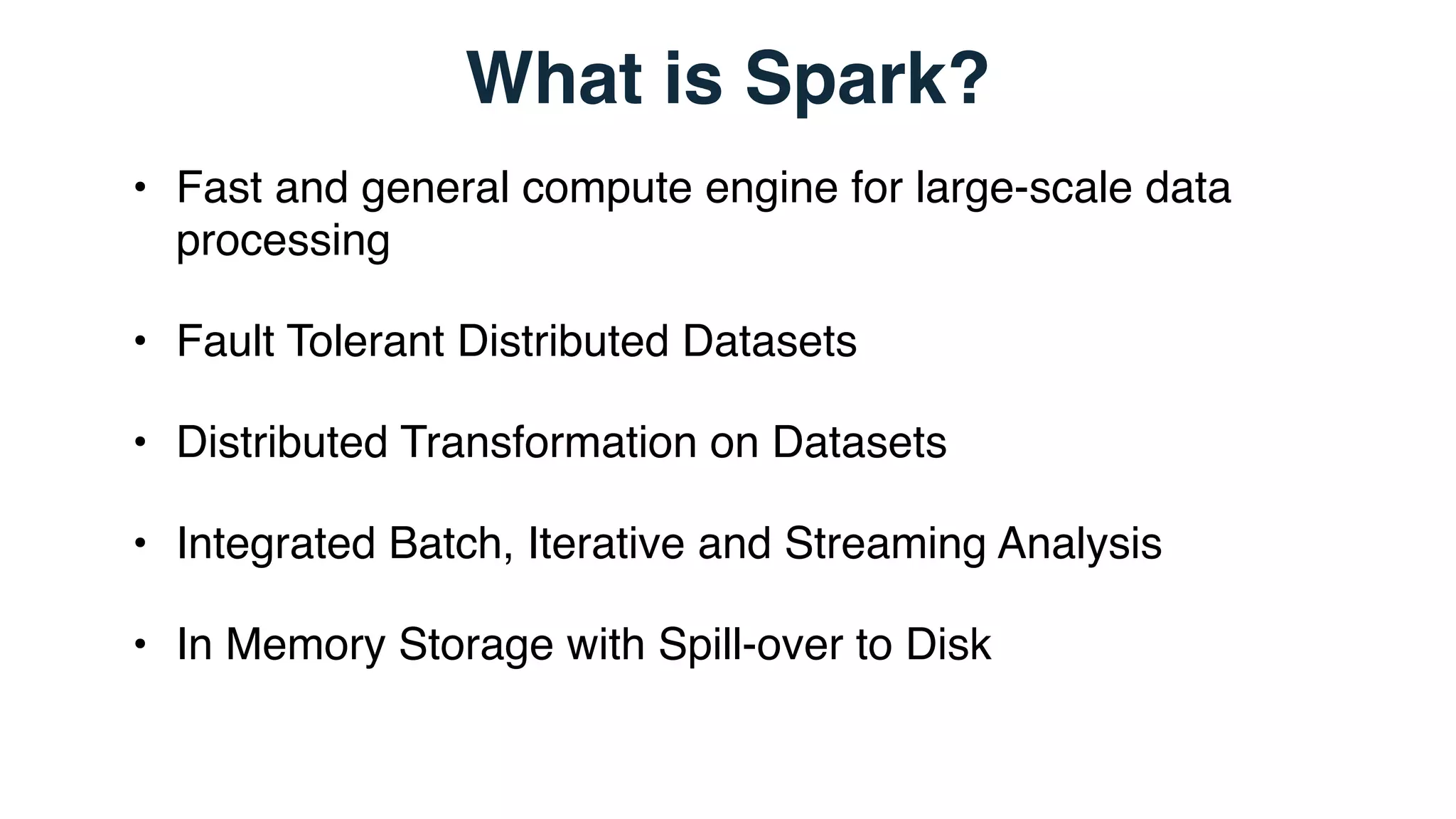 What is Spark?
• Fast and general compute engine for large-scale data
processing
• Fault Tolerant Distributed Datasets
• Distributed Transformation on Datasets
• Integrated Batch, Iterative and Streaming Analysis
• In Memory Storage with Spill-over to Disk
 