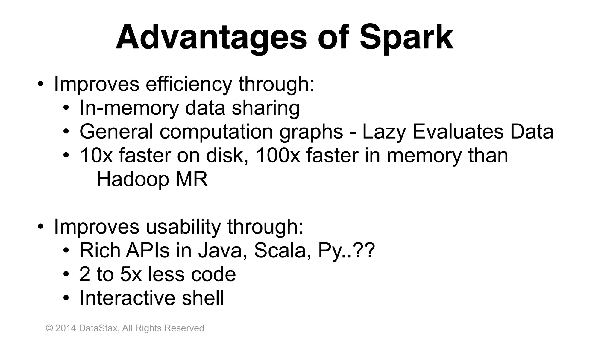 © 2014 DataStax, All Rights Reserved
Advantages of Spark
• Improves efficiency through:
• In-memory data sharing
• General computation graphs - Lazy Evaluates Data
• 10x faster on disk, 100x faster in memory than
Hadoop MR
• Improves usability through:
• Rich APIs in Java, Scala, Py..??
• 2 to 5x less code
• Interactive shell
 