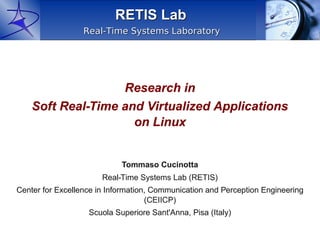 RETIS Lab
                  Real-Time Systems Laboratory




                   Research in
    Soft Real-Time and Virtualized Applications
                     on Linux


                            Tommaso Cucinotta
                       Real-Time Systems Lab (RETIS)
Center for Excellence in Information, Communication and Perception Engineering
                                    (CEIICP)
                   Scuola Superiore Sant'Anna, Pisa (Italy)
 