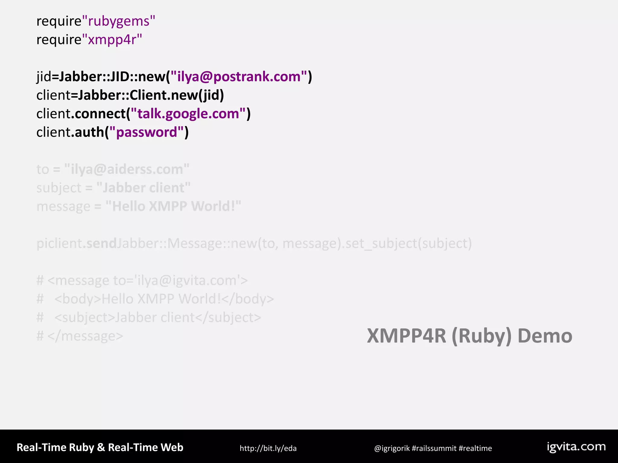 require&quot;rubygems&quot;require&quot;xmpp4r&quot;jid=Jabber::JID::new(&quot;ilya@postrank.com&quot;)client=Jabber::Client.new(jid)client.connect(&quot;talk.google.com&quot;)client.auth(&quot;password&quot;)to = &quot;ilya@aiderss.com&quot;subject = &quot;Jabber client&quot;message = &quot;Hello XMPP World!&quot;piclient.sendJabber::Message::new(to, message).set_subject(subject)# &lt;message to=&apos;ilya@igvita.com&apos;&gt;#   &lt;body&gt;Hello XMPP World!&lt;/body&gt;#   &lt;subject&gt;Jabber client&lt;/subject&gt;# &lt;/message&gt;XMPP4R (Ruby) Demo